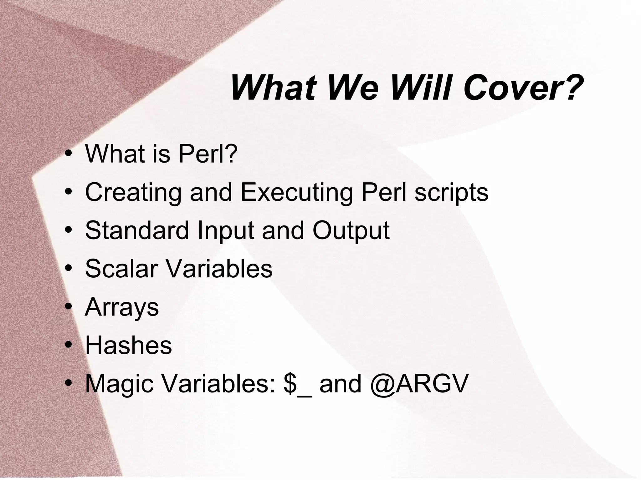 What We Will Cover?
   What is Perl?
   Creating and Executing Perl scripts
   Standard Input and Output
   Scalar Variables
   Arrays
   Hashes
   Magic Variables: $_ and @ARGV
 