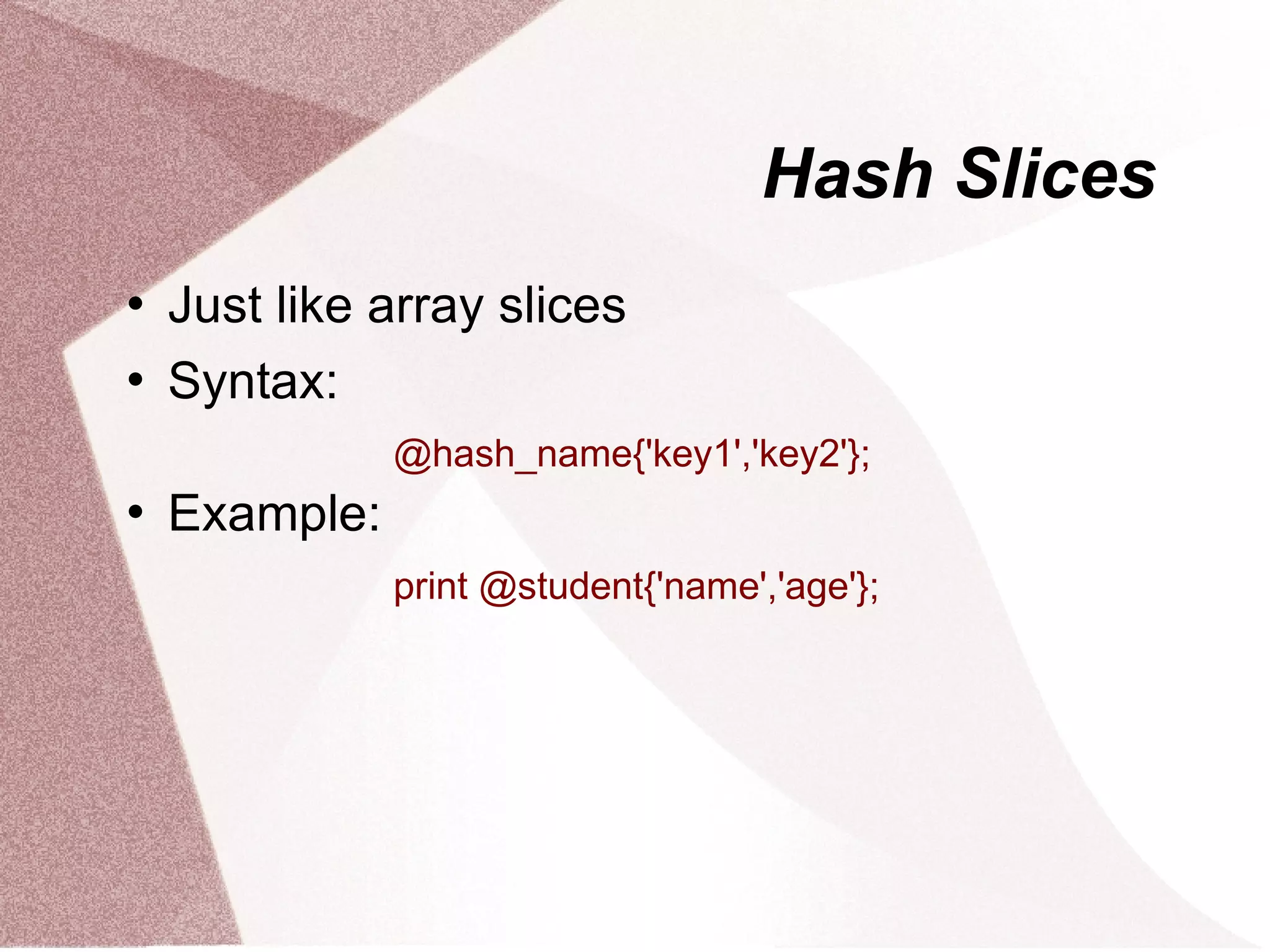 Hash Slices
   Just like array slices
   Syntax:
               @hash_name{'key1','key2'};
   Example:
               print @student{'name','age'};
 