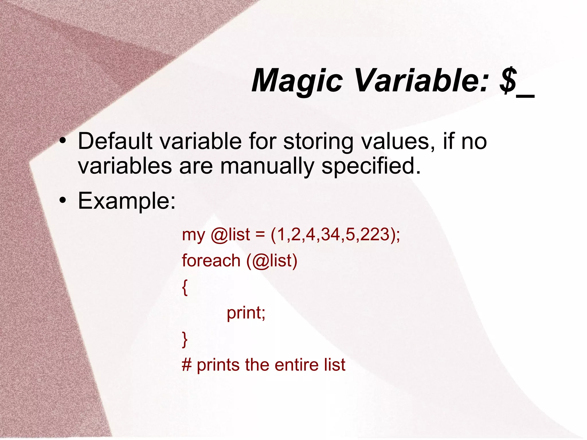 Magic Variable: $_
   Default variable for storing values, if no
    variables are manually specified.
   Example:
              my @list = (1,2,4,34,5,223);
              foreach (@list)
              {
                    print;
              }
              # prints the entire list
 