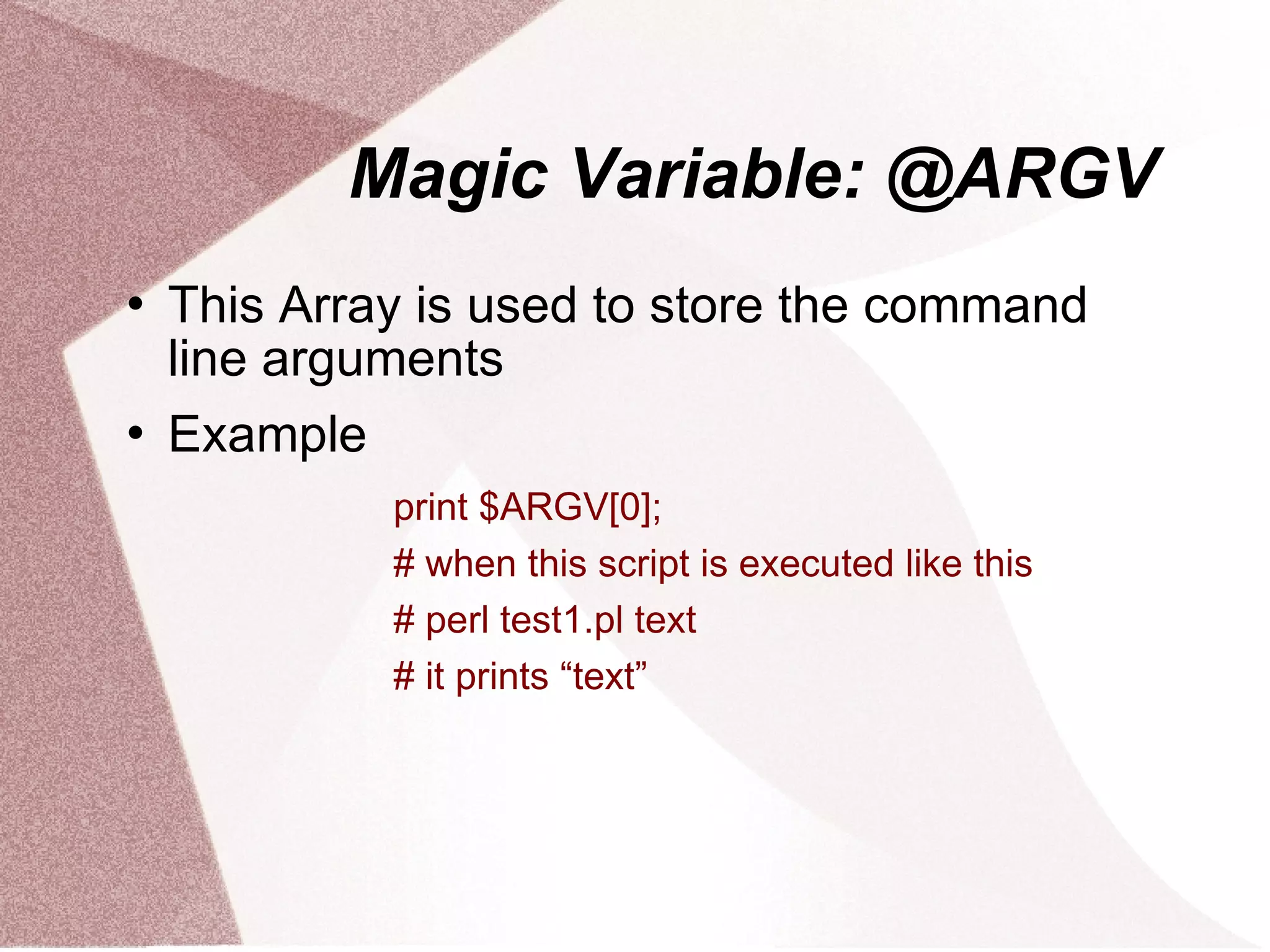 Magic Variable: @ARGV
   This Array is used to store the command
    line arguments
   Example
             print $ARGV[0];
             # when this script is executed like this
             # perl test1.pl text
             # it prints “text”
 