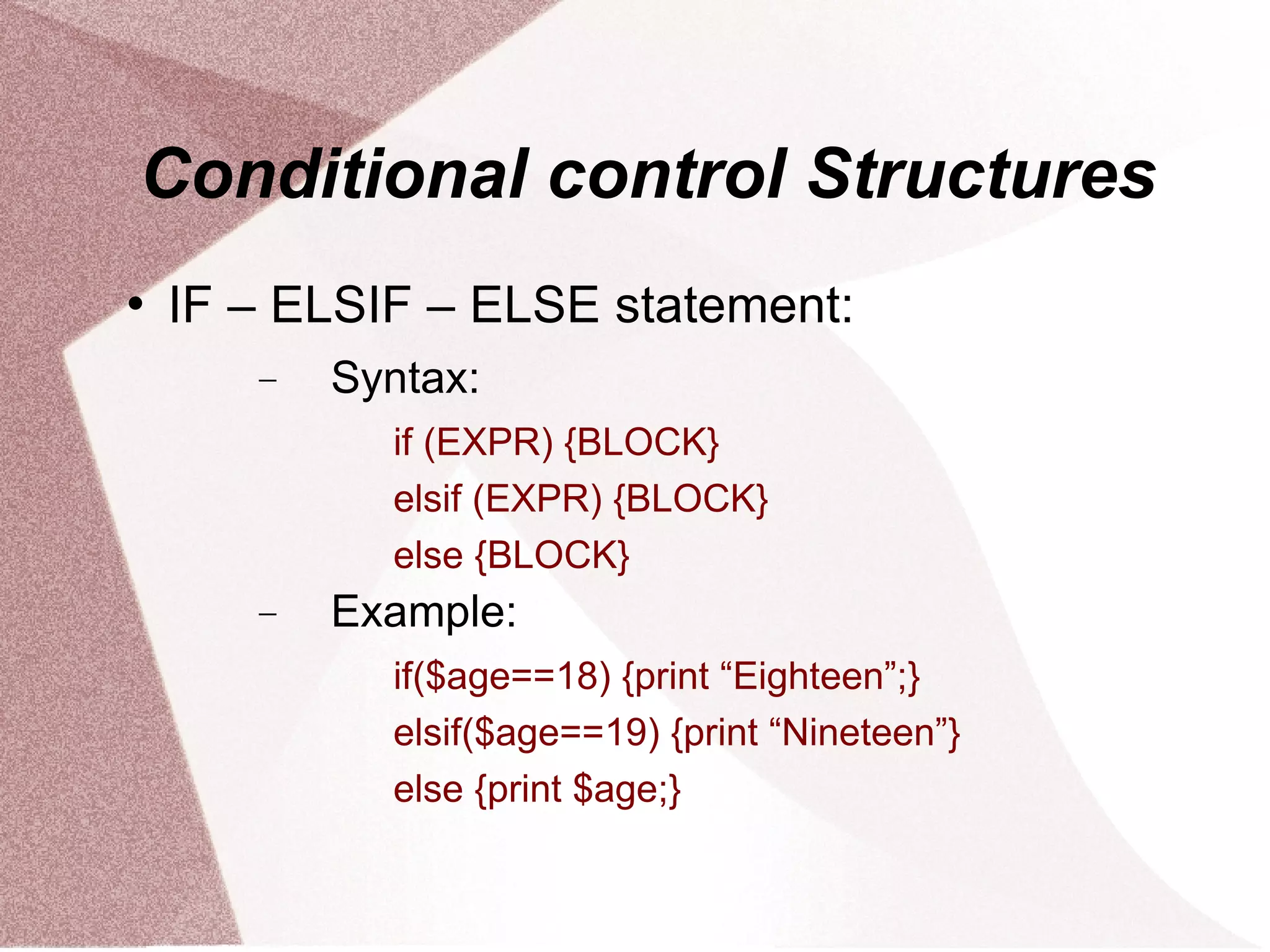Conditional control Structures
   IF – ELSIF – ELSE statement:
       −   Syntax:
             if (EXPR) {BLOCK}
             elsif (EXPR) {BLOCK}
             else {BLOCK}
       −   Example:
             if($age==18) {print “Eighteen”;}
             elsif($age==19) {print “Nineteen”}
             else {print $age;}
 
