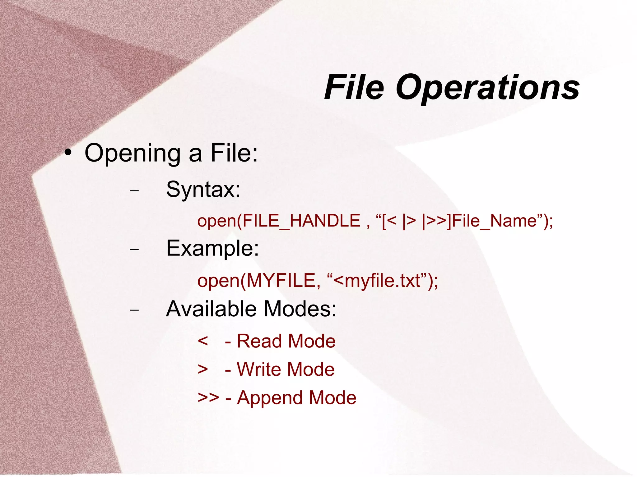 File Operations
   Opening a File:
       −   Syntax:
             open(FILE_HANDLE , “[< |> |>>]File_Name”);
       −   Example:
             open(MYFILE, “<myfile.txt”);
       −   Available Modes:
             < - Read Mode
             > - Write Mode
             >> - Append Mode
 