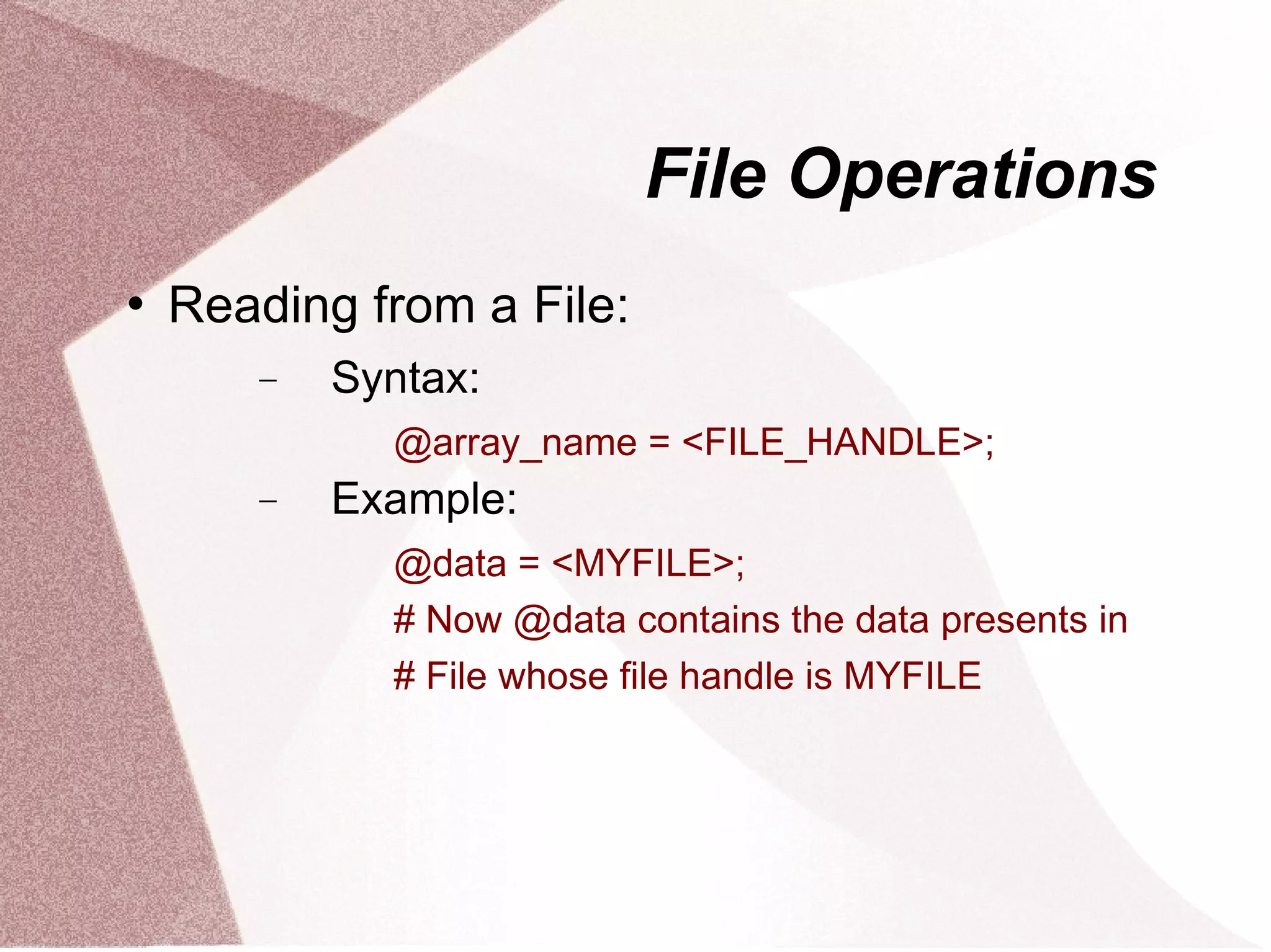 File Operations
   Reading from a File:
       −   Syntax:
             @array_name = <FILE_HANDLE>;
       −   Example:
             @data = <MYFILE>;
             # Now @data contains the data presents in
             # File whose file handle is MYFILE
 