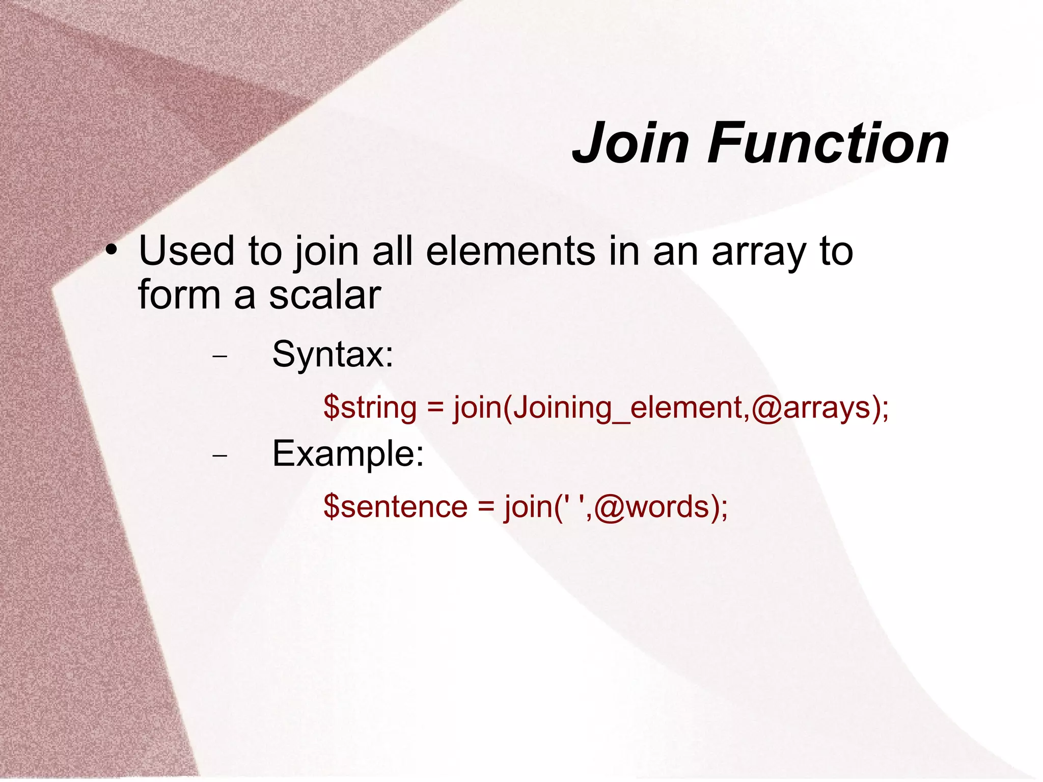 Join Function
   Used to join all elements in an array to
    form a scalar
        −   Syntax:
              $string = join(Joining_element,@arrays);
        −   Example:
              $sentence = join(' ',@words);
 