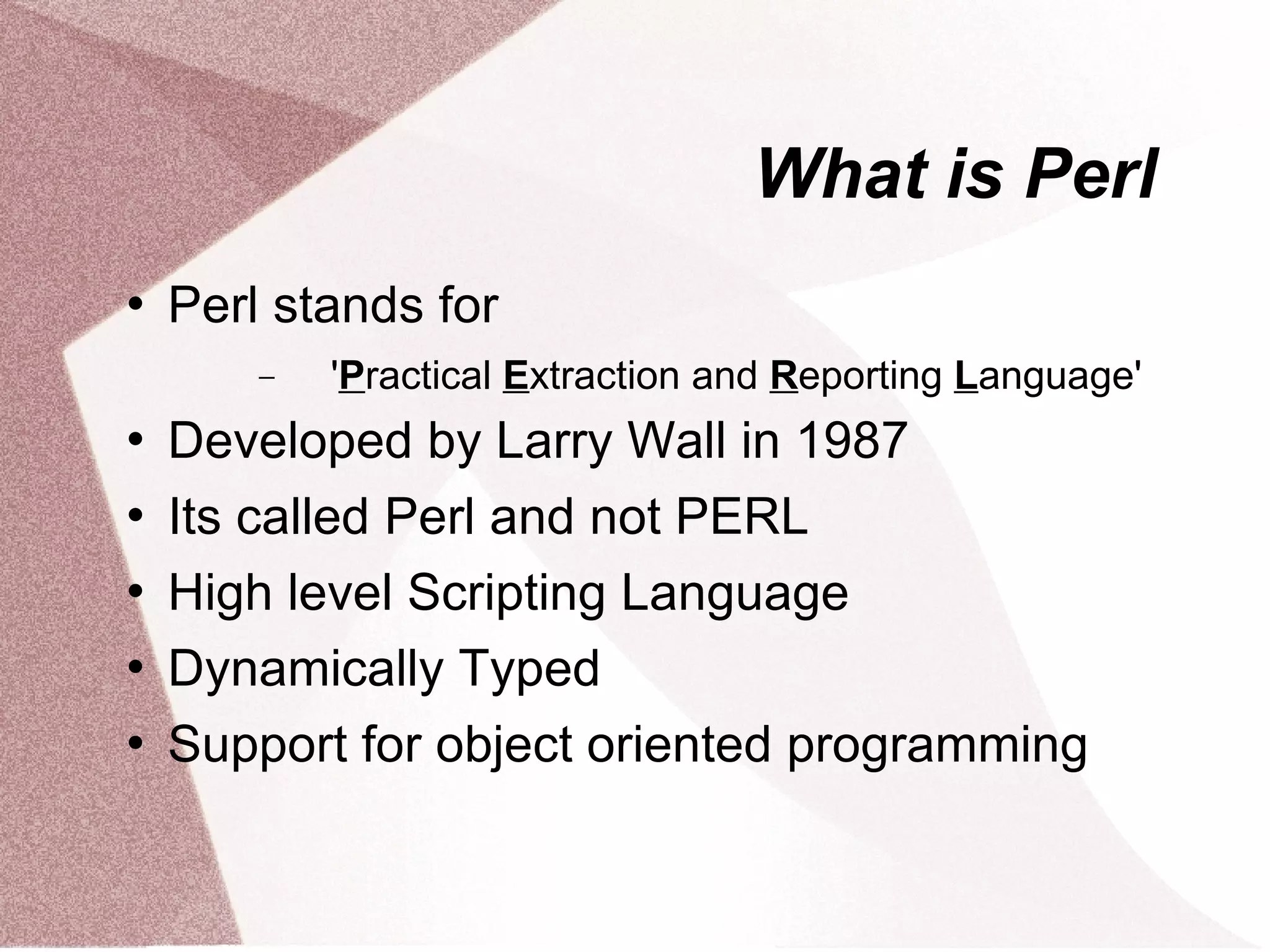 What is Perl
   Perl stands for
        −   'Practical Extraction and Reporting Language'
   Developed by Larry Wall in 1987
   Its called Perl and not PERL
   High level Scripting Language
   Dynamically Typed
   Support for object oriented programming
 