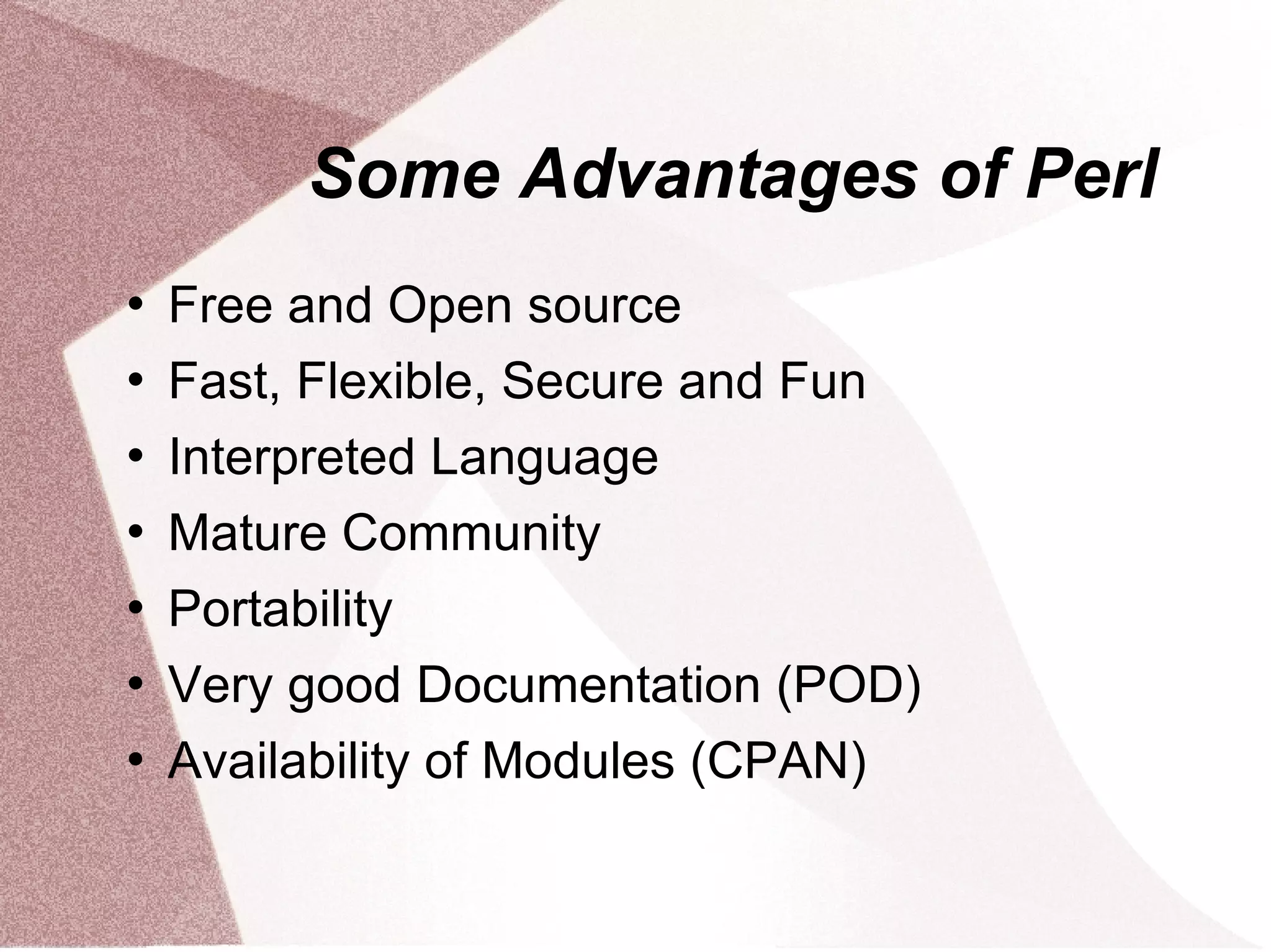 Some Advantages of Perl
   Free and Open source
   Fast, Flexible, Secure and Fun
   Interpreted Language
   Mature Community
   Portability
   Very good Documentation (POD)
   Availability of Modules (CPAN)
 