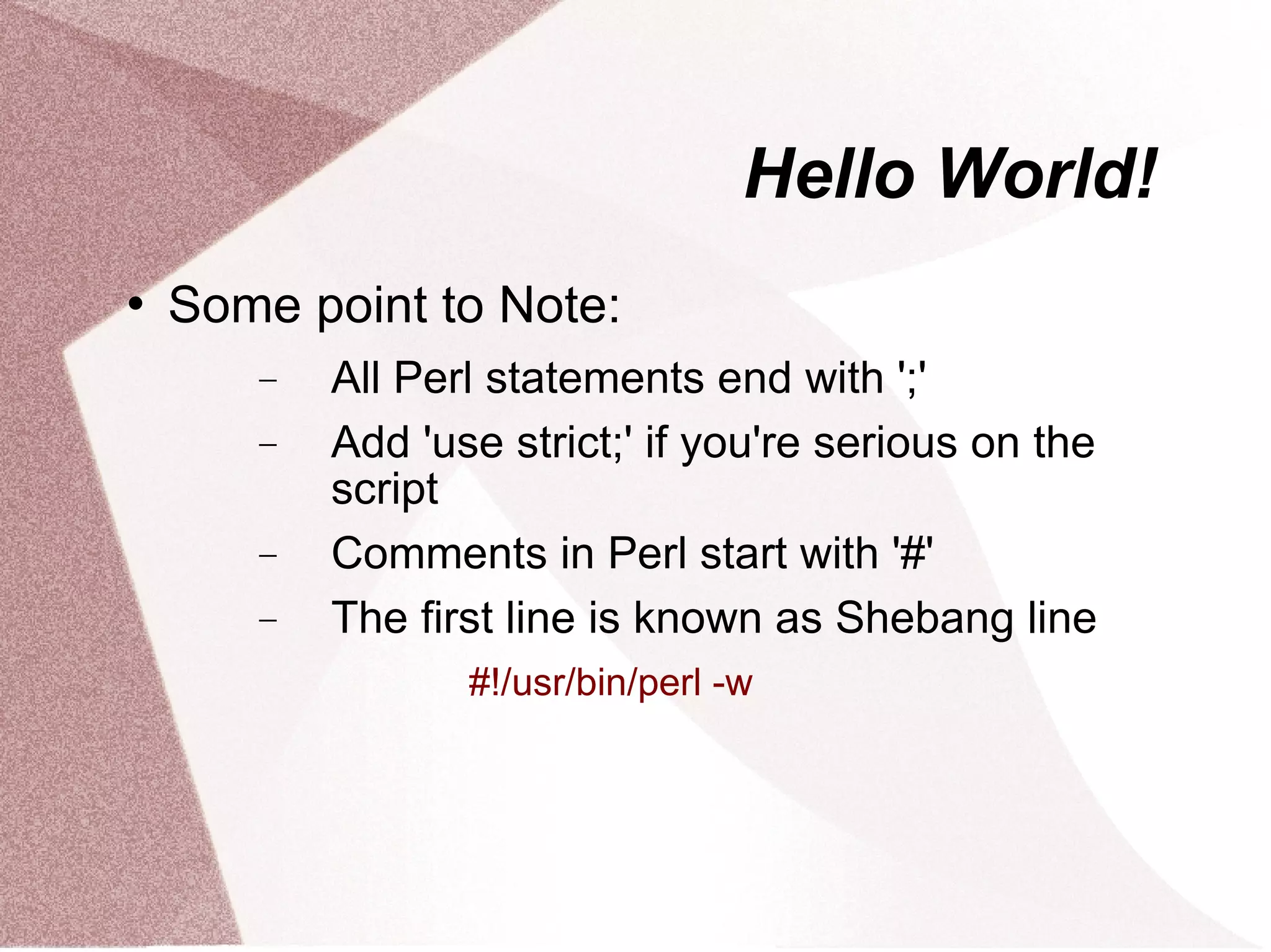Hello World!
   Some point to Note:
       −   All Perl statements end with ';'
       −   Add 'use strict;' if you're serious on the
           script
       −   Comments in Perl start with '#'
       −   The first line is known as Shebang line
                  #!/usr/bin/perl -w
 
