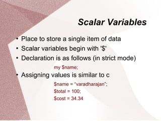 Scalar Variables
   Place to store a single item of data
   Scalar variables begin with '$'
   Declaration is as follows (in strict mode)
               my $name;
   Assigning values is similar to c
               $name = “varadharajan”;
               $total = 100;
               $cost = 34.34
 