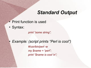 Standard Output
   Print function is used
   Syntax:
              print “some string”;


   Example: (script prints “Perl is cool”)
              #/usr/bin/perl -w
              my $name = “perl”;
              print “$name is cool n”;
 