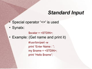 Standard Input
   Special operator '<>' is used
   Synatx:
              $scalar = <STDIN>;
   Example: (Get name and print it)
              #/usr/bin/perl -w
              print “Enter Name : ”;
              my $name = <STDIN>;
              print “Hello $name”;
 