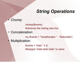 String Operations
   Chomp:
              chomp($name);
              #removes the trailing new line
   Concatenation:
              my $name = “Varadharajan ” . “Mukundan”;
   Multiplication:
              $name = “hello ” x 3;
              #Assigns “hello hello hello” to name
 