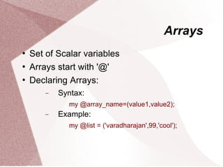 Arrays
   Set of Scalar variables
   Arrays start with '@'
   Declaring Arrays:
        −   Syntax:
              my @array_name=(value1,value2);
        −   Example:
              my @list = ('varadharajan',99,'cool');
 