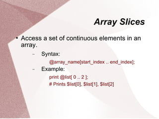 Array Slices
   Access a set of continuous elements in an
    array.
       −   Syntax:
             @array_name[start_index .. end_index];
       −   Example:
             print @list[ 0 .. 2 ];
             # Prints $list[0], $list[1], $list[2]
 