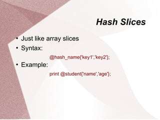 Hash Slices
   Just like array slices
   Syntax:
               @hash_name{'key1','key2'};
   Example:
               print @student{'name','age'};
 