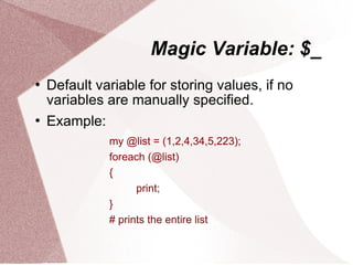 Magic Variable: $_
   Default variable for storing values, if no
    variables are manually specified.
   Example:
              my @list = (1,2,4,34,5,223);
              foreach (@list)
              {
                    print;
              }
              # prints the entire list
 