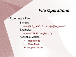 File Operations
   Opening a File:
       −   Syntax:
             open(FILE_HANDLE , “[< |> |>>]File_Name”);
       −   Example:
             open(MYFILE, “<myfile.txt”);
       −   Available Modes:
             < - Read Mode
             > - Write Mode
             >> - Append Mode
 