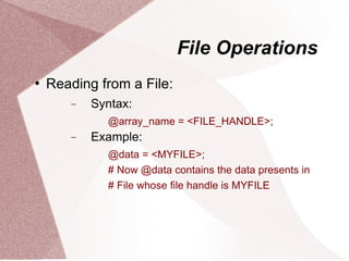 File Operations
   Reading from a File:
       −   Syntax:
             @array_name = <FILE_HANDLE>;
       −   Example:
             @data = <MYFILE>;
             # Now @data contains the data presents in
             # File whose file handle is MYFILE
 