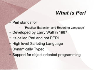 What is Perl
   Perl stands for
        −   'Practical Extraction and Reporting Language'
   Developed by Larry Wall in 1987
   Its called Perl and not PERL
   High level Scripting Language
   Dynamically Typed
   Support for object oriented programming
 