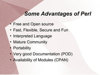 Some Advantages of Perl
   Free and Open source
   Fast, Flexible, Secure and Fun
   Interpreted Language
   Mature Community
   Portability
   Very good Documentation (POD)
   Availability of Modules (CPAN)
 
