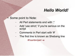 Hello World!
   Some point to Note:
       −   All Perl statements end with ';'
       −   Add 'use strict;' if you're serious on the
           script
       −   Comments in Perl start with '#'
       −   The first line is known as Shebang line
                  #!/usr/bin/perl -w
 