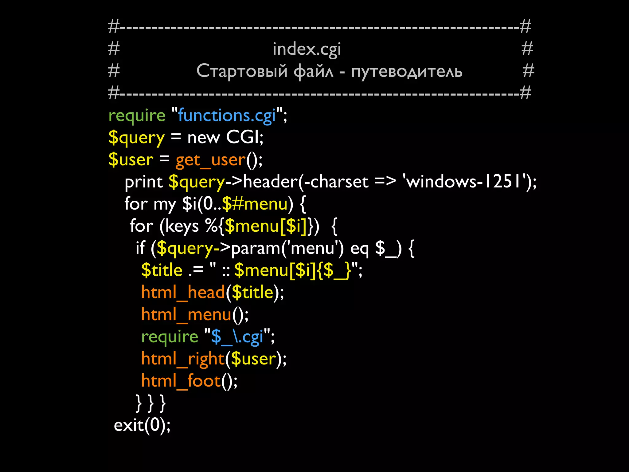 #---------------------------------------------------------------#
#                        index.cgi                              #
#            Стартовый файл - путеводитель                      #
#---------------------------------------------------------------#
require "functions.cgi";
$query = new CGI;
$user = get_user();
  print $query->header(-charset => 'windows-1251');
  for my $i(0..$#menu) {
   for (keys %{$menu[$i]}) {
    if ($query->param('menu') eq $_) {
     $title .= " :: $menu[$i]{$_}";
     html_head($title);
     html_menu();
     require "$_.cgi";
     html_right($user);
     html_foot();
    }}}
 exit(0);
 