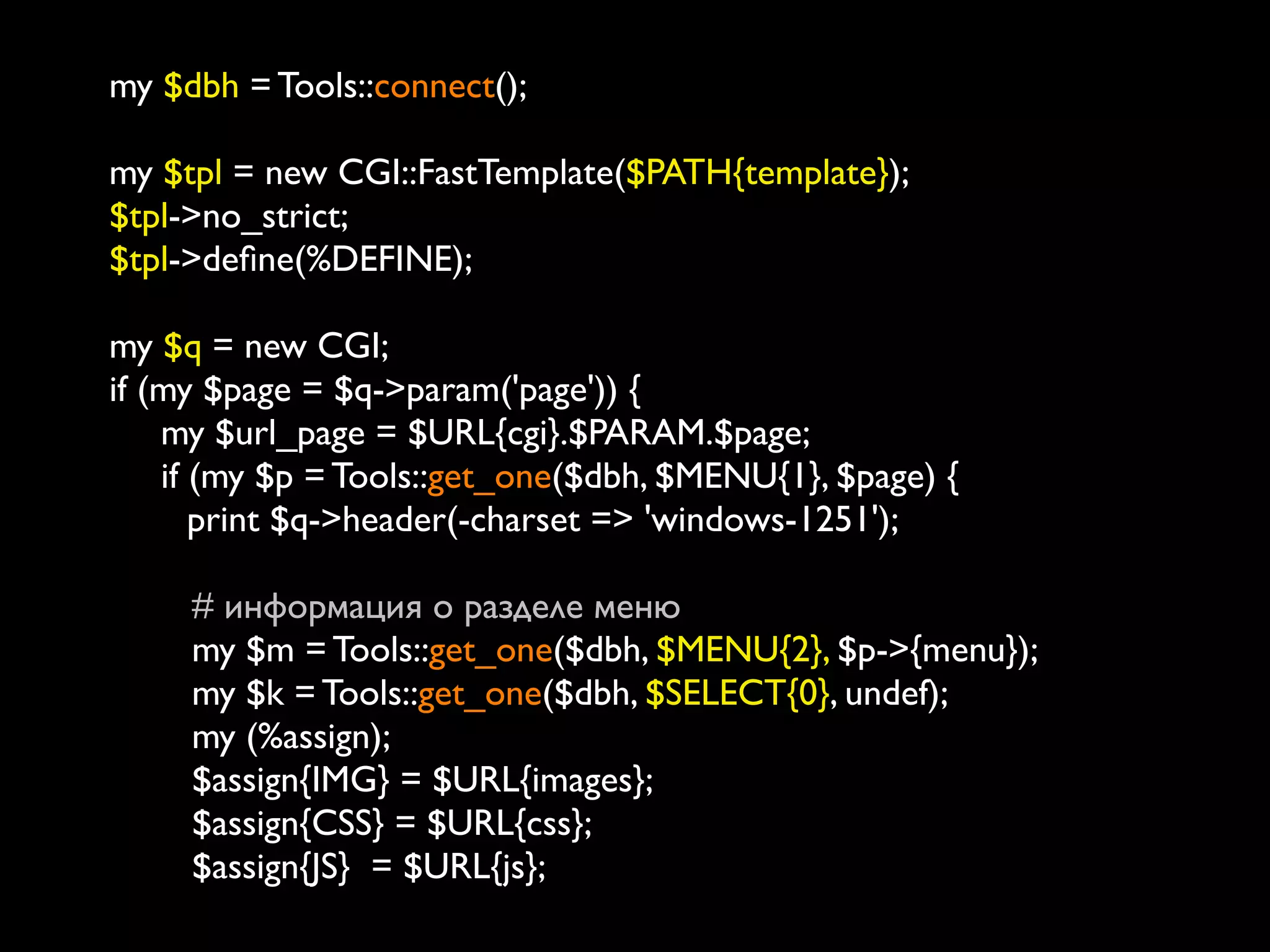 my $dbh = Tools::connect();

my $tpl = new CGI::FastTemplate($PATH{template});
$tpl->no_strict;
$tpl->deﬁne(%DEFINE);

my $q = new CGI;
if (my $page = $q->param('page')) {
       my $url_page = $URL{cgi}.$PARAM.$page;
       if (my $p = Tools::get_one($dbh, $MENU{1}, $page) {
    	

 print $q->header(-charset => 'windows-1251');
	

 	

          # информация о разделе меню
          my $m = Tools::get_one($dbh, $MENU{2}, $p->{menu});
          my $k = Tools::get_one($dbh, $SELECT{0}, undef);
          my (%assign);
          $assign{IMG} = $URL{images};
          $assign{CSS} = $URL{css};
          $assign{JS} = $URL{js};
 
