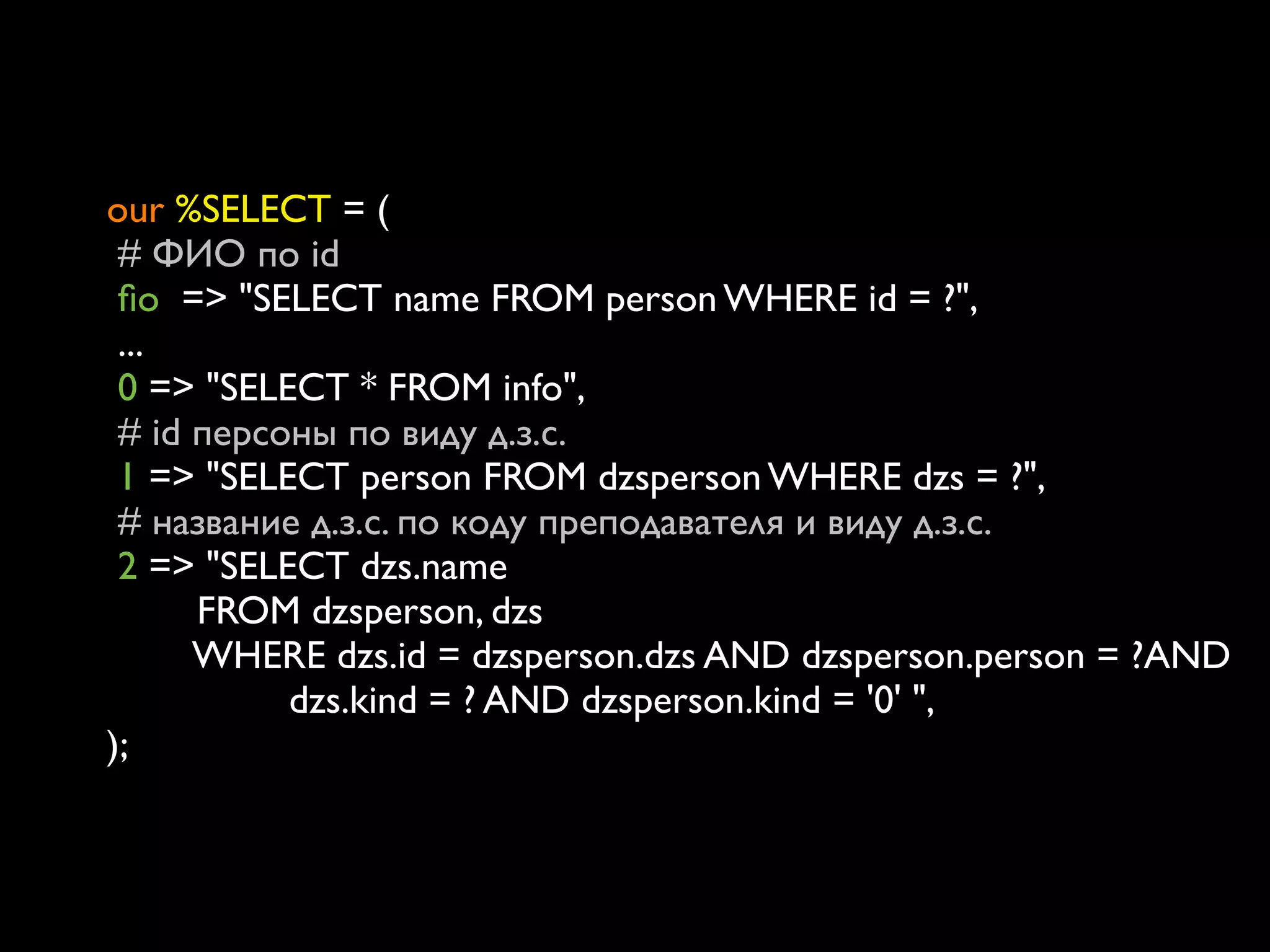 our %SELECT = (
   # ФИО по id
   ﬁo => "SELECT name FROM person WHERE id = ?",
   ...
   0 => "SELECT * FROM info",	

   # id персоны по виду д.з.с.
   1 => "SELECT person FROM dzsperson WHERE dzs = ?",
   # название д.з.с. по коду преподавателя и виду д.з.с.
   2 => "SELECT dzs.name
    	

    FROM dzsperson, dzs
	

       WHERE dzs.id = dzsperson.dzs AND dzsperson.person = ?AND
        	

 	

 dzs.kind = ? AND dzsperson.kind = '0' ",
);
 