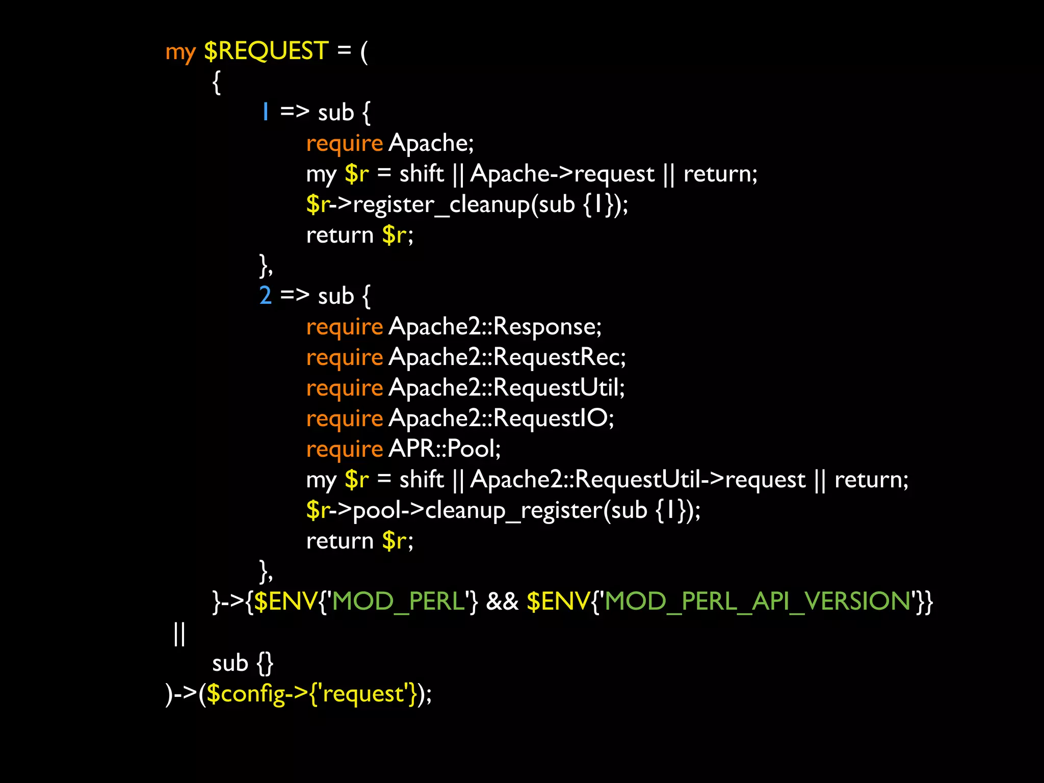 my $REQUEST = (
	

   	

 {
	

   	

 	

 1 => sub {
	

   	

 	

 	

 require Apache;
	

   	

 	

 	

 my $r = shift || Apache->request || return;
	

   	

 	

 	

 $r->register_cleanup(sub {1});
	

   	

 	

 	

 return $r;
	

   	

 	

 },
	

   	

 	

 2 => sub {
	

   	

 	

 	

 require Apache2::Response;
	

   	

 	

 	

 require Apache2::RequestRec;
	

   	

 	

 	

 require Apache2::RequestUtil;
	

   	

 	

 	

 require Apache2::RequestIO;
	

   	

 	

 	

 require APR::Pool;
	

   	

 	

 	

 my $r = shift || Apache2::RequestUtil->request || return;
	

   	

 	

 	

 $r->pool->cleanup_register(sub {1});
	

   	

 	

 	

 return $r;
	

   	

 	

 },
	

   	

 }->{$ENV{'MOD_PERL'} && $ENV{'MOD_PERL_API_VERSION'}}
	

      ||
	

   	

 sub {}
	

   )->($conﬁg->{'request'});
	

	

 