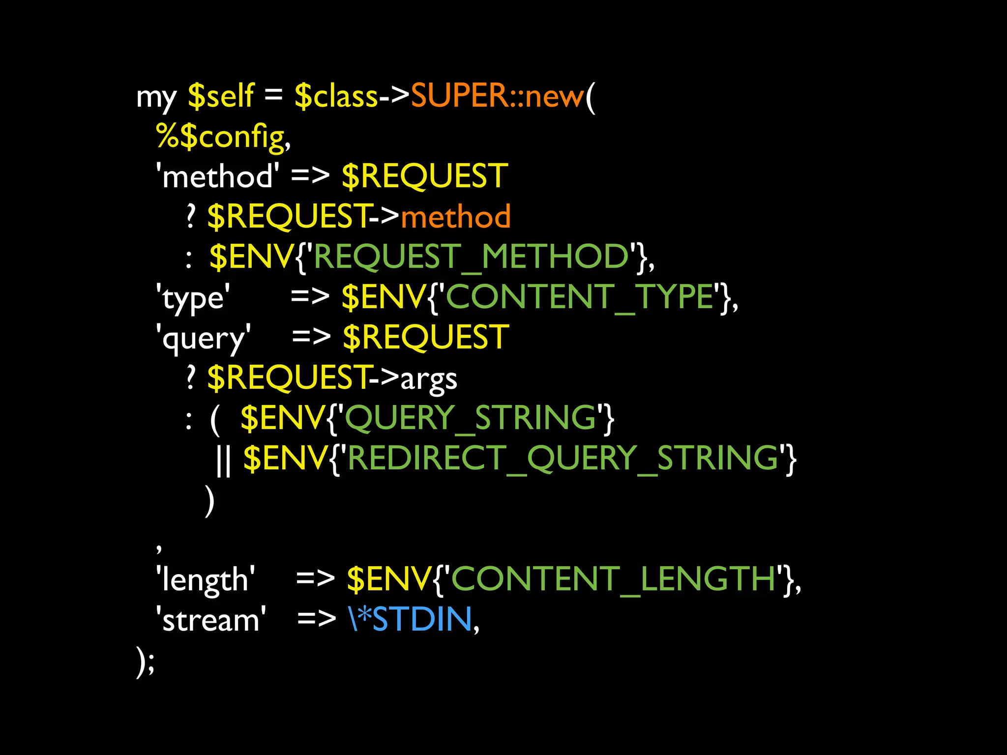 my $self = $class->SUPER::new(
   %$conﬁg,
   'method' => $REQUEST
      ? $REQUEST->method
      : $ENV{'REQUEST_METHOD'},
   'type'     => $ENV{'CONTENT_TYPE'},
   'query' => $REQUEST
      ? $REQUEST->args
      : ( $ENV{'QUERY_STRING'}
         || $ENV{'REDIRECT_QUERY_STRING'}
        )
   ,
   'length' => $ENV{'CONTENT_LENGTH'},
   'stream' => *STDIN,
);
 