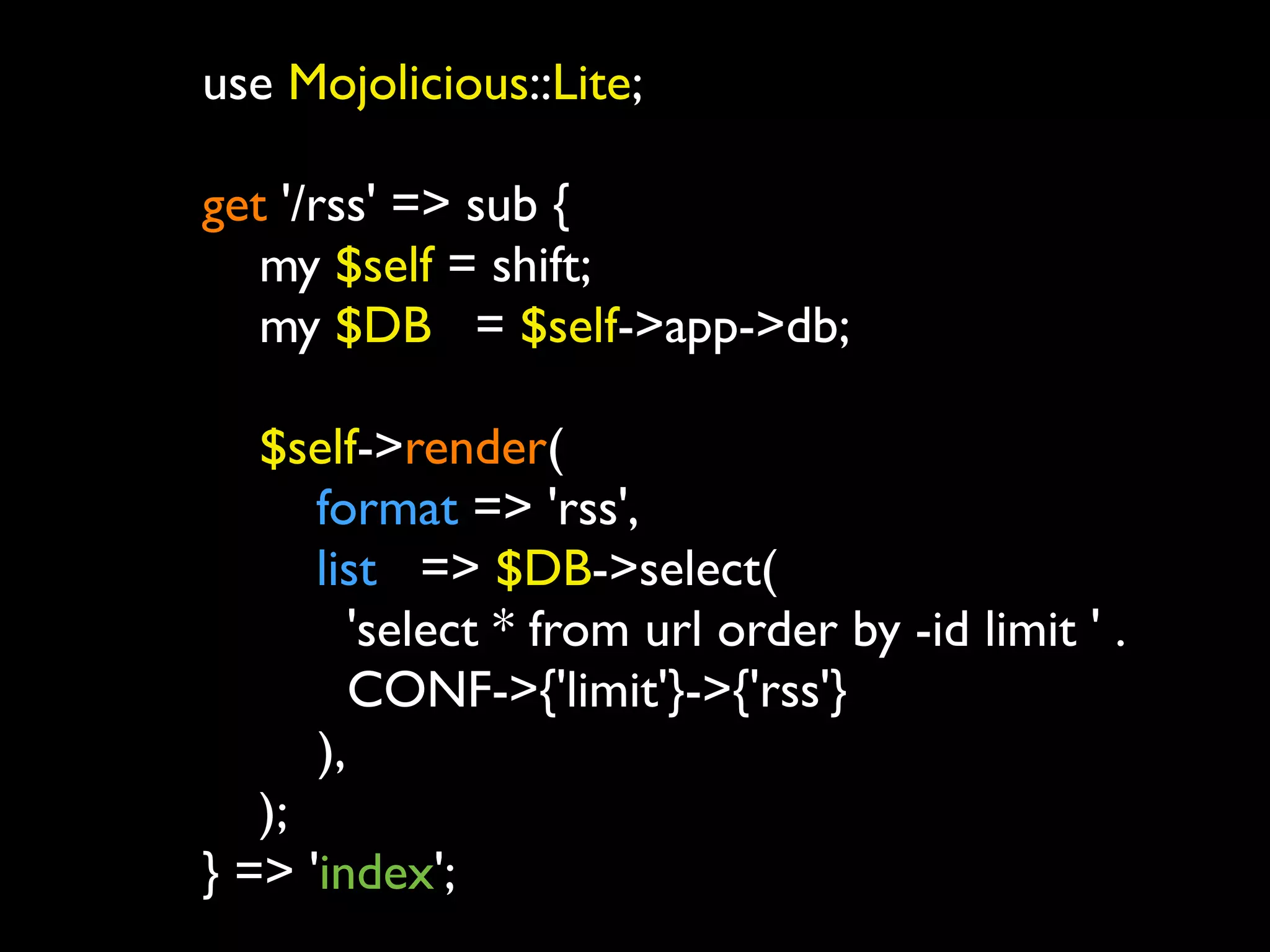 use Mojolicious::Lite;

get '/rss' => sub {
	

 my $self = shift;
	

 my $DB = $self->app->db;
	

	

 $self->render(
	

 	

 format => 'rss',
	

 	

 list => $DB->select(
           'select * from url order by -id limit ' .
           CONF->{'limit'}->{'rss'}
        ),
	

 );
} => 'index';
 
