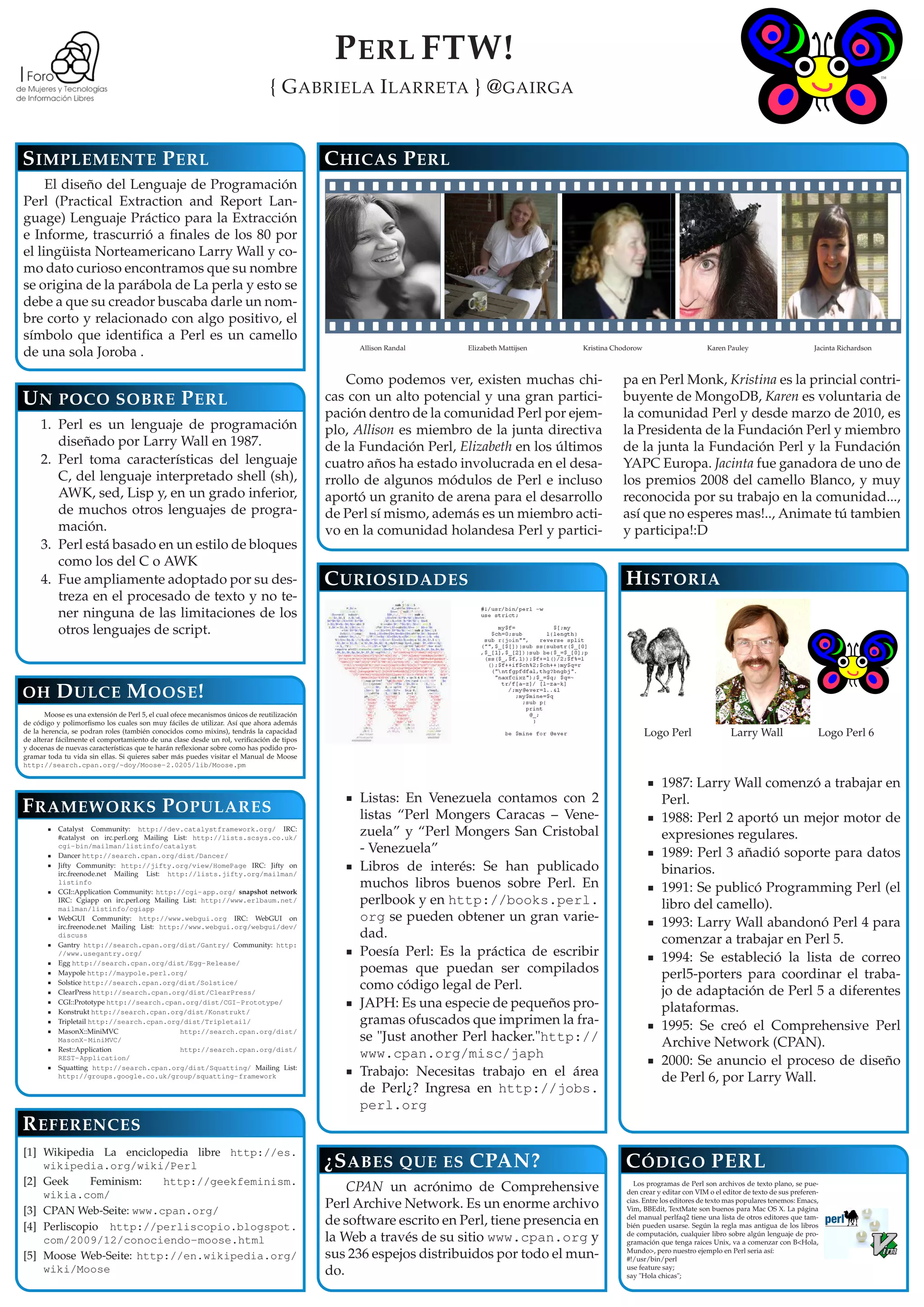 P ERL FTW!
                                                                                { G ABRIELA I LARRETA } @ GAIRGA


S IMPLEMENTE P ERL                                                                          C HICAS P ERL
     El diseño del Lenguaje de Programación
Perl (Practical Extraction and Report Lan-
guage) Lenguaje Práctico para la Extracción
e Informe, trascurrió a ﬁnales de los 80 por
el lingüista Norteamericano Larry Wall y co-
mo dato curioso encontramos que su nombre
se origina de la parábola de La perla y esto se
debe a que su creador buscaba darle un nom-
bre corto y relacionado con algo positivo, el
símbolo que identiﬁca a Perl es un camello
                                                                                                 Allison Randal     Elizabeth Mattijsen   Kristina Chodorow                     Karen Pauley                        Jacinta Richardson
de una sola Joroba .
                                                                                                Como podemos ver, existen muchas chi-                pa en Perl Monk, Kristina es la princial contri-
U N POCO SOBRE P ERL                                                                        cas con un alto potencial y una gran partici-            buyente de MongoDB, Karen es voluntaria de
                                                                                            pación dentro de la comunidad Perl por ejem-             la comunidad Perl y desde marzo de 2010, es
     1. Perl es un lenguaje de programación                                                 plo, Allison es miembro de la junta directiva            la Presidenta de la Fundación Perl y miembro
        diseñado por Larry Wall en 1987.                                                    de la Fundación Perl, Elizabeth en los últimos           de la junta la Fundación Perl y la Fundación
     2. Perl toma características del lenguaje                                              cuatro años ha estado involucrada en el desa-            YAPC Europa. Jacinta fue ganadora de uno de
        C, del lenguaje interpretado shell (sh),                                            rrollo de algunos módulos de Perl e incluso              los premios 2008 del camello Blanco, y muy
        AWK, sed, Lisp y, en un grado inferior,                                             aportó un granito de arena para el desarrollo            reconocida por su trabajo en la comunidad...,
        de muchos otros lenguajes de progra-                                                de Perl sí mismo, además es un miembro acti-             así que no esperes mas!.., Animate tú tambien
        mación.                                                                             vo en la comunidad holandesa Perl y partici-             y participa!:D
     3. Perl está basado en un estilo de bloques
        como los del C o AWK
     4. Fue ampliamente adoptado por su des-                                                C URIOSIDADES                                             H ISTORIA
        treza en el procesado de texto y no te-
        ner ninguna de las limitaciones de los
        otros lenguajes de script.



OH        D ULCE M OOSE !
       Moose es una extensión de Perl 5, el cual ofece mecanismos únicos de reutilización
de código y polimorﬁsmo los cuales son muy fáciles de utilizar. Así que ahora además
de la herencia, se podran roles (también conocidos como mixins), tendrás la capacidad                                                                         Logo Perl                 Larry Wall                   Logo Perl 6
de alterar fácilmente el comportamiento de una clase desde un rol, veriﬁcación de tipos
y docenas de nuevas características que te harán reﬂexionar sobre como has podido pro-
gramar toda tu vida sin ellas. Si quieres saber más puedes visitar el Manual de Moose
http://search.cpan.org/~doy/Moose- 2.0205/lib/Moose.pm

                                                                                                                                                                 1987: Larry Wall comenzó a trabajar en
                                                                                                 Listas: En Venezuela contamos con 2                             Perl.
F RAMEWORKS P OPULARES                                                                           listas “Perl Mongers Caracas – Vene-                            1988: Perl 2 aportó un mejor motor de
           Catalyst Community: http://dev.catalystframework.org/ IRC:
           #catalyst on irc.perl.org Mailing List: http://lists.scsys.co.uk/
                                                                                                 zuela” y “Perl Mongers San Cristobal                            expresiones regulares.
           cgi-bin/mailman/listinfo/catalyst
           Dancer http://search.cpan.org/dist/Dancer/
                                                                                                 - Venezuela”                                                    1989: Perl 3 añadió soporte para datos
           Jifty Community: http://jifty.org/view/HomePage IRC: Jifty on
           irc.freenode.net Mailing List: http://lists.jifty.org/mailman/
                                                                                                 Libros de interés: Se han publicado                             binarios.
           listinfo
           CGI::Application Community: http://cgi- app.org/ snapshot network
                                                                                                 muchos libros buenos sobre Perl. En                             1991: Se publicó Programming Perl (el
           IRC: Cgiapp on irc.perl.org Mailing List: http://www.erlbaum.net/
           mailman/listinfo/cgiapp
                                                                                                 perlbook y en http://books.perl.                                libro del camello).
           WebGUI Community: http://www.webgui.org IRC: WebGUI on                                org se pueden obtener un gran varie-                            1993: Larry Wall abandonó Perl 4 para
           irc.freenode.net Mailing List: http://www.webgui.org/webgui/dev/
           discuss                                                                               dad.                                                            comenzar a trabajar en Perl 5.
           Gantry http://search.cpan.org/dist/Gantry/ Community: http:
           //www.usegantry.org/                                                                  Poesía Perl: Es la práctica de escribir                         1994: Se estableció la lista de correo
           Egg http://search.cpan.org/dist/Egg-Release/
           Maypole http://maypole.perl.org/                                                      poemas que puedan ser compilados                                perl5-porters para coordinar el traba-
           Solstice http://search.cpan.org/dist/Solstice/
           ClearPress http://search.cpan.org/dist/ClearPress/
                                                                                                 como código legal de Perl.                                      jo de adaptación de Perl 5 a diferentes
           CGI::Prototype http://search.cpan.org/dist/CGI-Prototype/
           Konstrukt http://search.cpan.org/dist/Konstrukt/
                                                                                                 JAPH: Es una especie de pequeños pro-                           plataformas.
           Tripletail http://search.cpan.org/dist/Tripletail/                                    gramas ofuscados que imprimen la fra-                           1995: Se creó el Comprehensive Perl
           MasonX::MiniMVC                     http://search.cpan.org/dist/
           MasonX- MiniMVC/                                                                      se "Just another Perl hacker."http://                           Archive Network (CPAN).
           Rest::Application                   http://search.cpan.org/dist/
                                                                                                 www.cpan.org/misc/japh
           REST-Application/
           Squatting http://search.cpan.org/dist/Squatting/ Mailing List:
                                                                                                                                                                 2000: Se anuncio el proceso de diseño
           http://groups.google.co.uk/group/squatting-framework                                  Trabajo: Necesitas trabajo en el área                           de Perl 6, por Larry Wall.
                                                                                                 de Perl¿? Ingresa en http://jobs.
                                                                                                 perl.org
R EFERENCES
[1] Wikipedia La enciclopedia libre http://es.
    wikipedia.org/wiki/Perl                                                                 ¿S ABES QUE ES CPAN?                                      C ÓDIGO PERL
[2] Geek     Feminism:   http://geekfeminism.
                                                                                                CPAN un acrónimo de Comprehensive                       Los programas de Perl son archivos de texto plano, se pue-
                                                                                                                                                      den crear y editar con VIM o el editor de texto de sus preferen-
    wikia.com/                                                                                                                                        cias. Entre los editores de texto mas populares tenemos: Emacs,
[3] CPAN Web-Seite: www.cpan.org/
                                                                                            Perl Archive Network. Es un enorme archivo                Vim, BBEdit, TextMate son buenos para Mac OS X. La página
                                                                                                                                                      del manual perlfaq2 tiene una lista de otros editores que tam-
[4] Perliscopio http://perliscopio.blogspot.                                                de software escrito en Perl, tiene presencia en           bién pueden usarse. Según la regla mas antigua de los libros
                                                                                                                                                      de computación, cualquier libro sobre algún lenguaje de pro-
    com/2009/12/conociendo-moose.html                                                       la Web a través de su sitio www.cpan.org y                gramación que tenga raices Unix, va a comenzar con B<Hola,
                                                                                                                                                      Mundo>, pero nuestro ejemplo en Perl seria así:
[5] Moose Web-Seite: http://en.wikipedia.org/                                               sus 236 espejos distribuidos por todo el mun-             #!/usr/bin/perl
                                                                                                                                                      use feature say;
    wiki/Moose                                                                              do.                                                       say "Hola chicas";
 