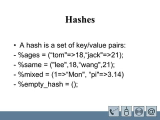 Hashes A hash is a set of key/value pairs: - %ages = (“tom"=>18,“jack"=>21);    - %same = ("lee",18,“wang",21); - %mixed = (1=>“Mon", “pi"=>3.14) - %empty_hash = ();  