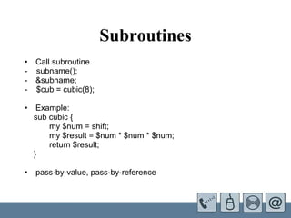 Subroutines Call subroutine  -  subname();  &subname; -  $cub = cubic(8);   Example:  sub cubic { my $num = shift; my $result = $num * $num * $num; return $result; } pass-by-value, pass-by-reference 