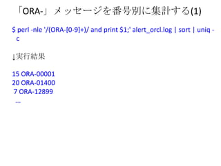「ORA-」メッセージを番号別に集計する(1)
$ perl -nle '/(ORA-[0-9]+)/ and print $1;' alert_orcl.log | sort | uniq -
 c

↓実行結果

15 ORA-00001
...