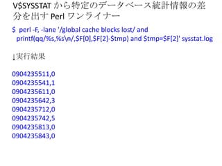 V$SYSSTAT から特定のデータベース統計情報の差
分を出す Perl ワンライナー
$ perl -F, -lane '/global cache blocks lost/ and
 printf(qq/%s,%sn/,$F[0],$F[...
