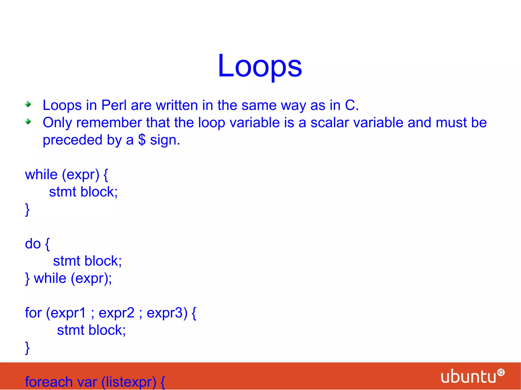 Loops
Loops in Perl are written in the same way as in C.
Only remember that the loop variable is a scalar variable and must be
preceded by a $ sign.
while (expr) {
stmt block;
}
do {
stmt block;
} while (expr);
for (expr1 ; expr2 ; expr3) {
stmt block;
}
foreach var (listexpr) {
 