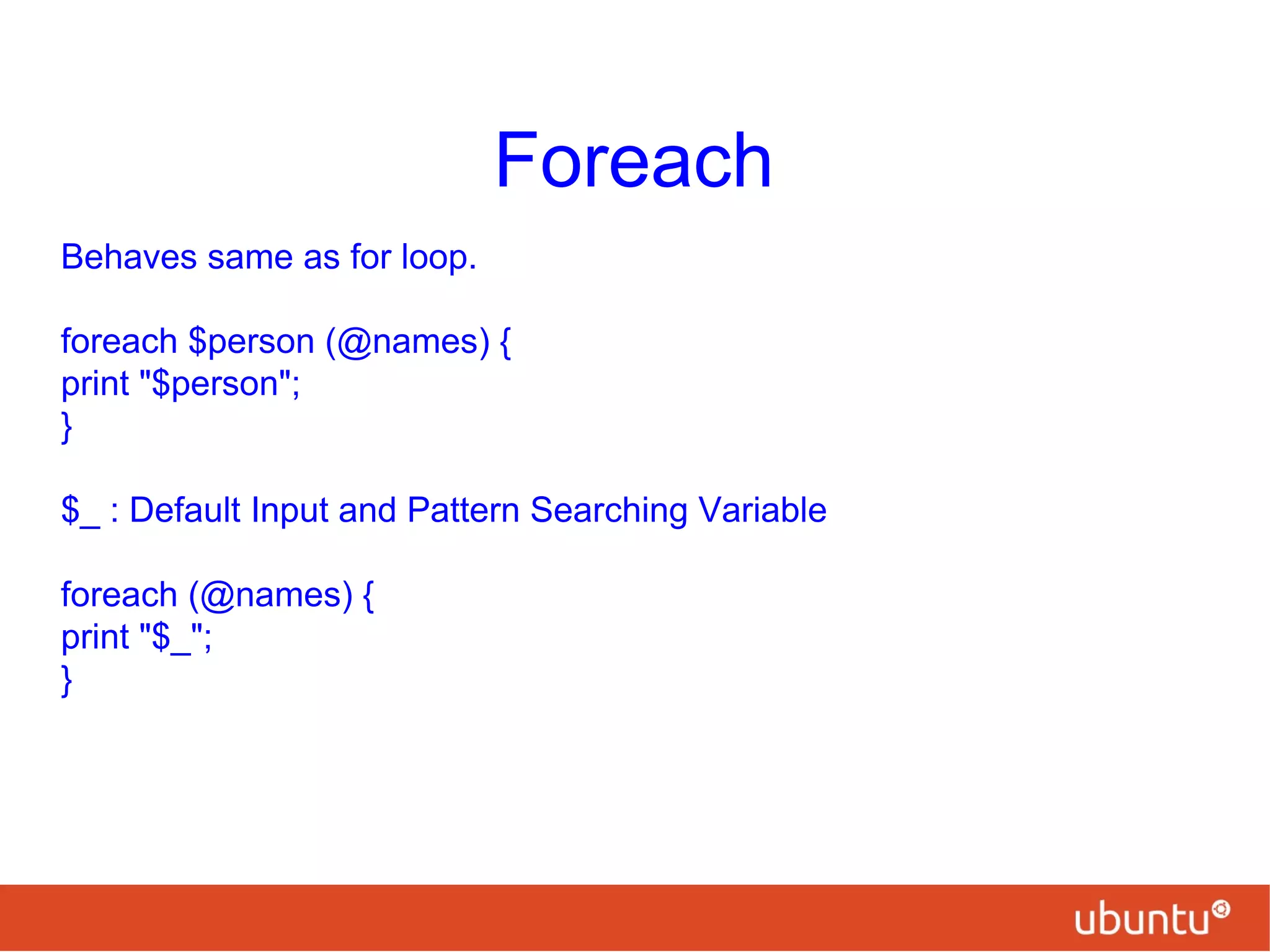 Foreach
Behaves same as for loop.
foreach $person (@names) {
print "$person";
}
$_ : Default Input and Pattern Searching Variable
foreach (@names) {
print "$_";
}
 