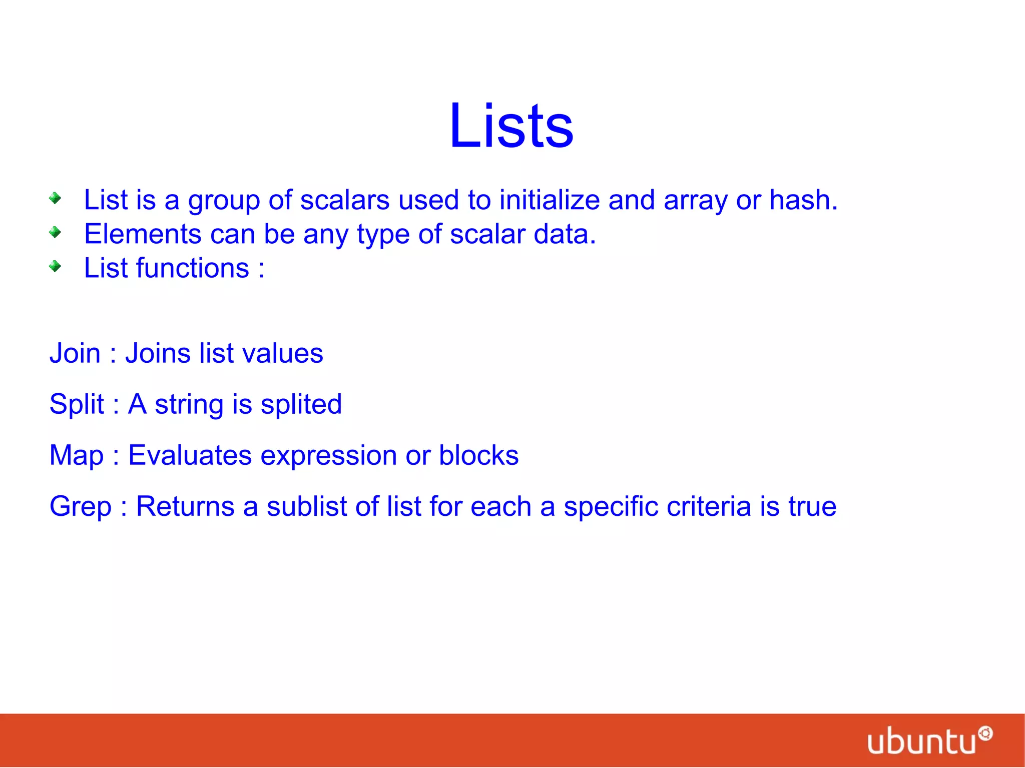 Lists
List is a group of scalars used to initialize and array or hash.
Elements can be any type of scalar data.
List functions :
Join : Joins list values
Split : A string is splited
Map : Evaluates expression or blocks
Grep : Returns a sublist of list for each a specific criteria is true
 
