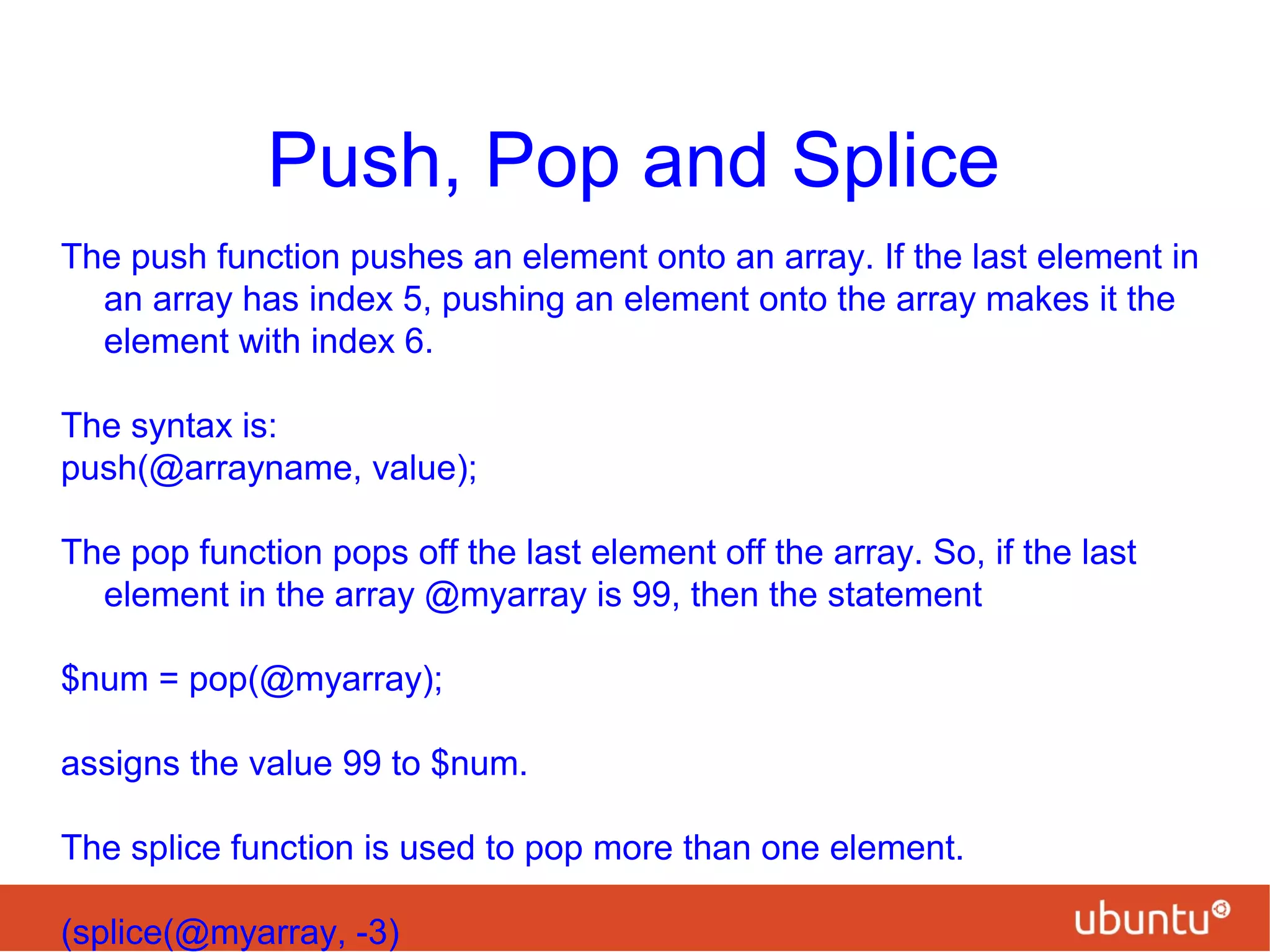 Push, Pop and Splice
The push function pushes an element onto an array. If the last element in
an array has index 5, pushing an element onto the array makes it the
element with index 6.
The syntax is:
push(@arrayname, value);
The pop function pops off the last element off the array. So, if the last
element in the array @myarray is 99, then the statement
$num = pop(@myarray);
assigns the value 99 to $num.
The splice function is used to pop more than one element.
(splice(@myarray, -3)
 