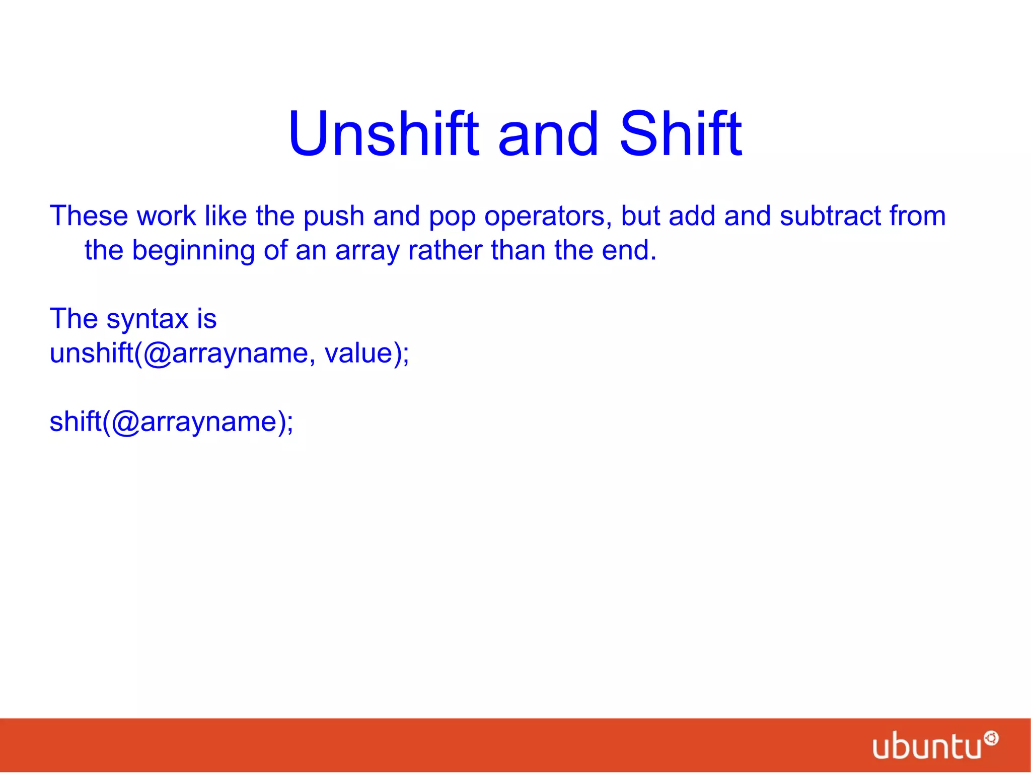 Unshift and Shift
These work like the push and pop operators, but add and subtract from
the beginning of an array rather than the end.
The syntax is
unshift(@arrayname, value);
shift(@arrayname);
 