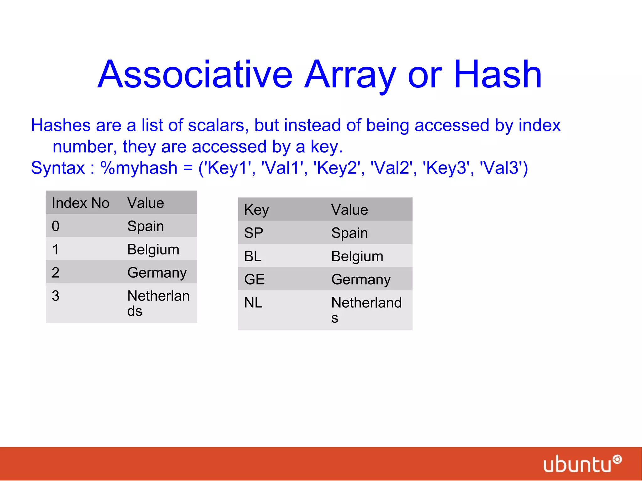 Associative Array or Hash
Hashes are a list of scalars, but instead of being accessed by index
number, they are accessed by a key.
Syntax : %myhash = ('Key1', 'Val1', 'Key2', 'Val2', 'Key3', 'Val3')
Index No Value
0 Spain
1 Belgium
2 Germany
3 Netherlan
ds
Key Value
SP Spain
BL Belgium
GE Germany
NL Netherland
s
 