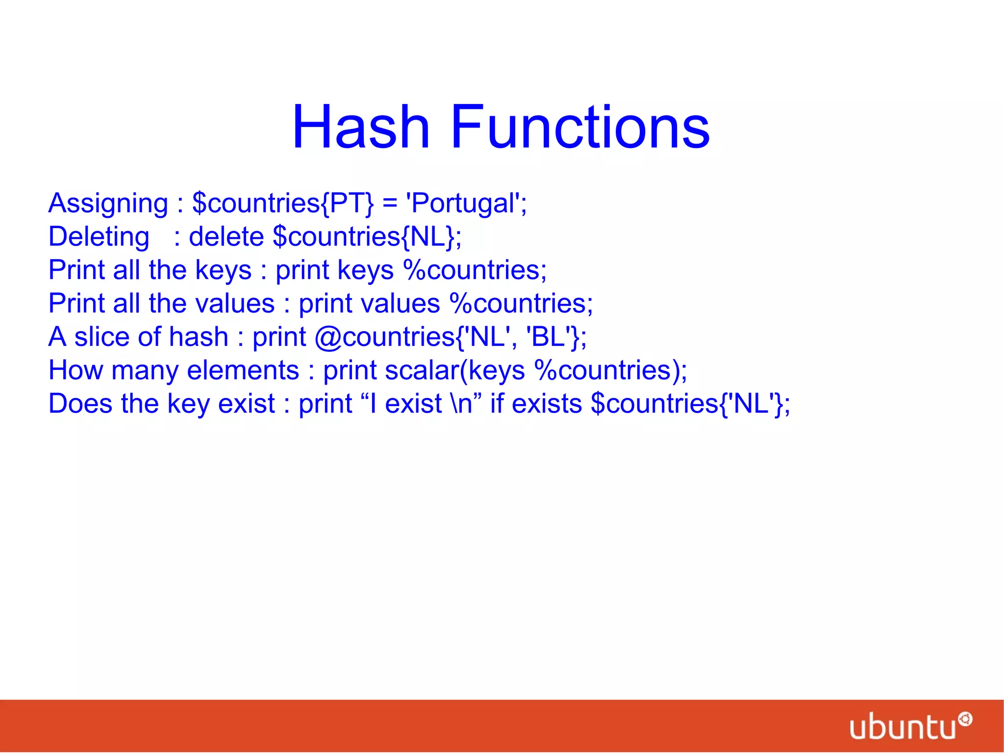 Hash Functions
Assigning : $countries{PT} = 'Portugal';
Deleting : delete $countries{NL};
Print all the keys : print keys %countries;
Print all the values : print values %countries;
A slice of hash : print @countries{'NL', 'BL'};
How many elements : print scalar(keys %countries);
Does the key exist : print “I exist n” if exists $countries{'NL'};
 