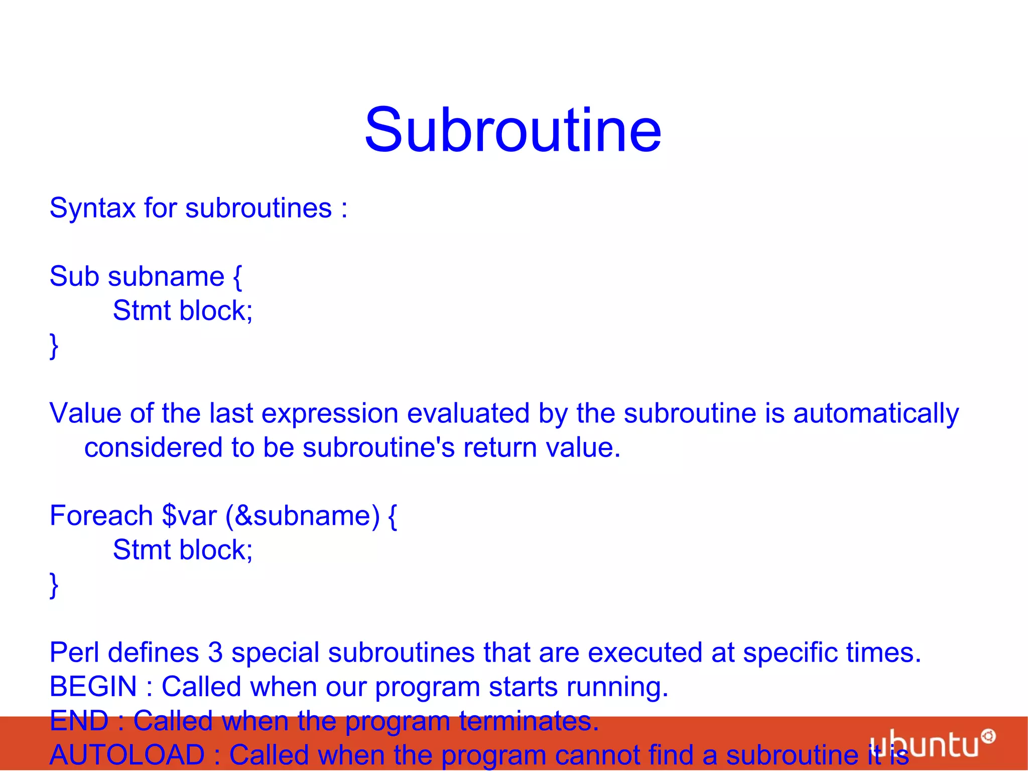 Subroutine
Syntax for subroutines :
Sub subname {
Stmt block;
}
Value of the last expression evaluated by the subroutine is automatically
considered to be subroutine's return value.
Foreach $var (&subname) {
Stmt block;
}
Perl defines 3 special subroutines that are executed at specific times.
BEGIN : Called when our program starts running.
END : Called when the program terminates.
AUTOLOAD : Called when the program cannot find a subroutine it is
 