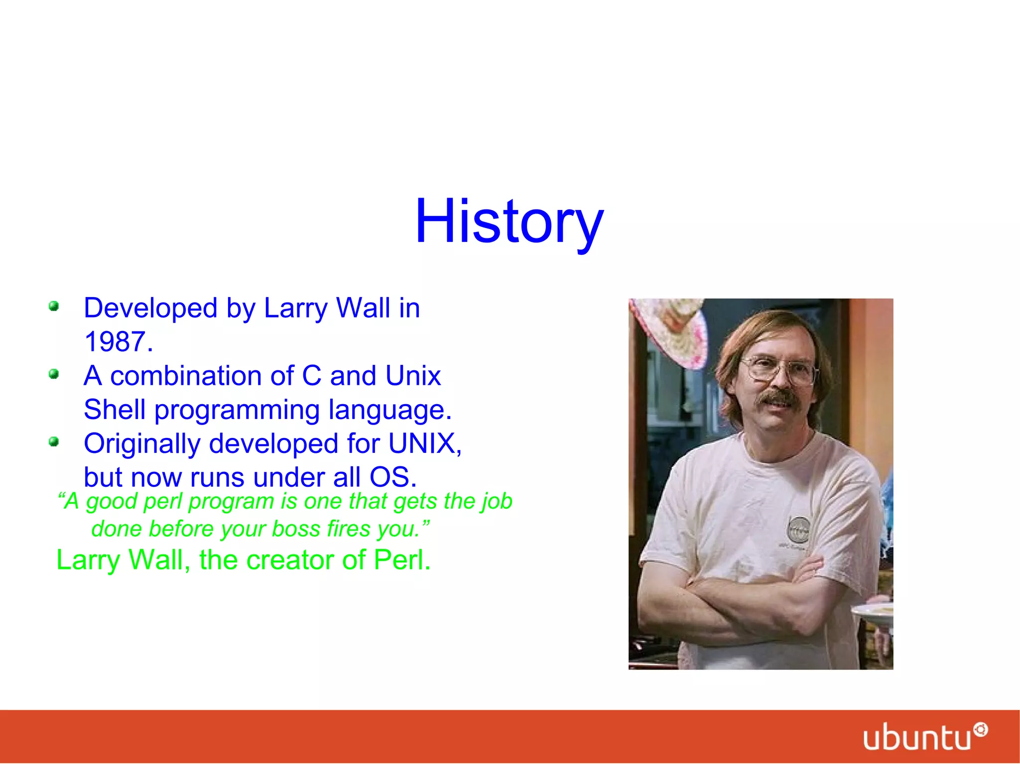 History
Developed by Larry Wall in
1987.
A combination of C and Unix
Shell programming language.
Originally developed for UNIX,
but now runs under all OS.
“A good perl program is one that gets the job
done before your boss fires you.”
Larry Wall, the creator of Perl.
 