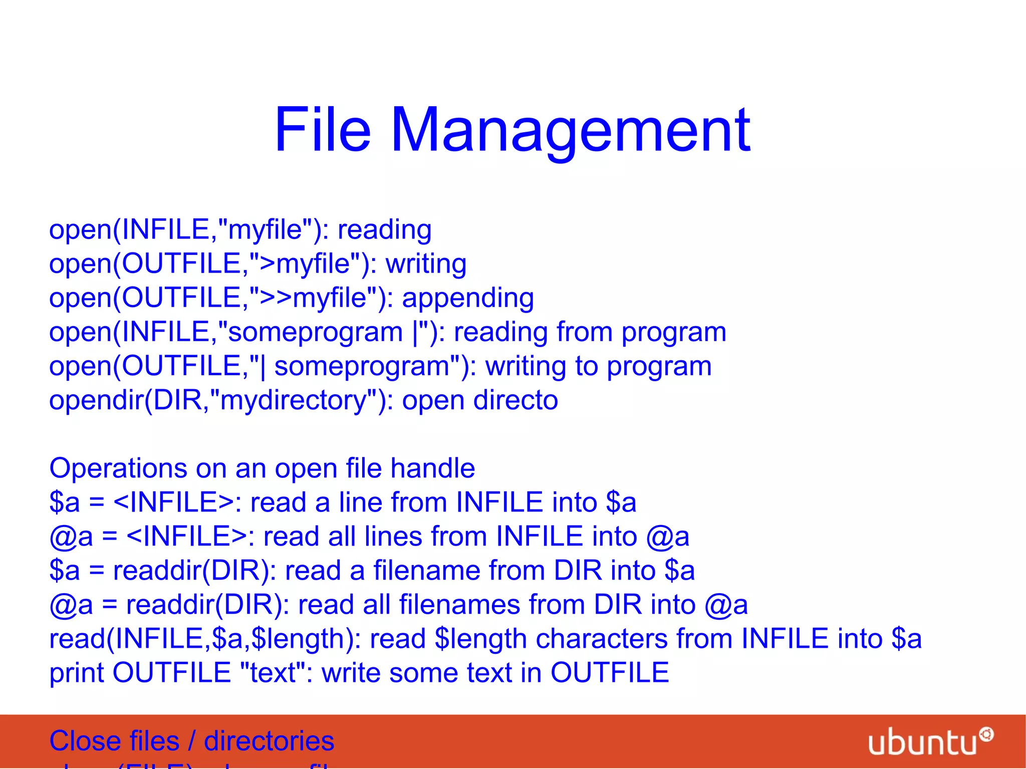 File Management
open(INFILE,"myfile"): reading
open(OUTFILE,">myfile"): writing
open(OUTFILE,">>myfile"): appending
open(INFILE,"someprogram |"): reading from program
open(OUTFILE,"| someprogram"): writing to program
opendir(DIR,"mydirectory"): open directo
Operations on an open file handle
$a = <INFILE>: read a line from INFILE into $a
@a = <INFILE>: read all lines from INFILE into @a
$a = readdir(DIR): read a filename from DIR into $a
@a = readdir(DIR): read all filenames from DIR into @a
read(INFILE,$a,$length): read $length characters from INFILE into $a
print OUTFILE "text": write some text in OUTFILE
Close files / directories
 