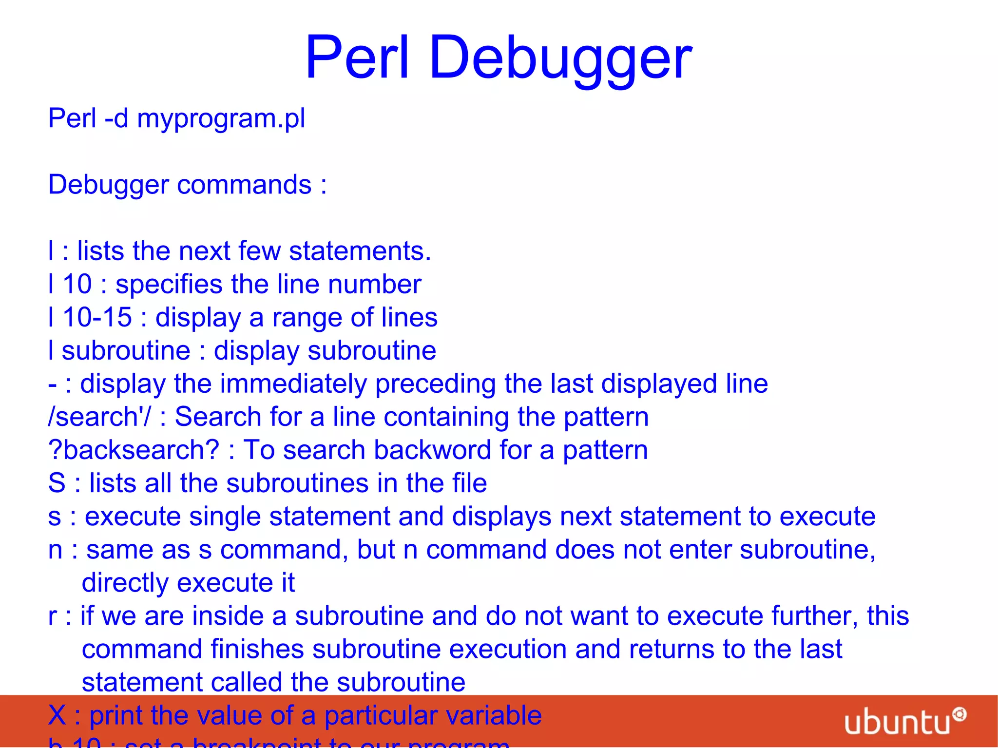 Perl Debugger
Perl -d myprogram.pl
Debugger commands :
l : lists the next few statements.
l 10 : specifies the line number
l 10-15 : display a range of lines
l subroutine : display subroutine
- : display the immediately preceding the last displayed line
/search'/ : Search for a line containing the pattern
?backsearch? : To search backword for a pattern
S : lists all the subroutines in the file
s : execute single statement and displays next statement to execute
n : same as s command, but n command does not enter subroutine,
directly execute it
r : if we are inside a subroutine and do not want to execute further, this
command finishes subroutine execution and returns to the last
statement called the subroutine
X : print the value of a particular variable
 