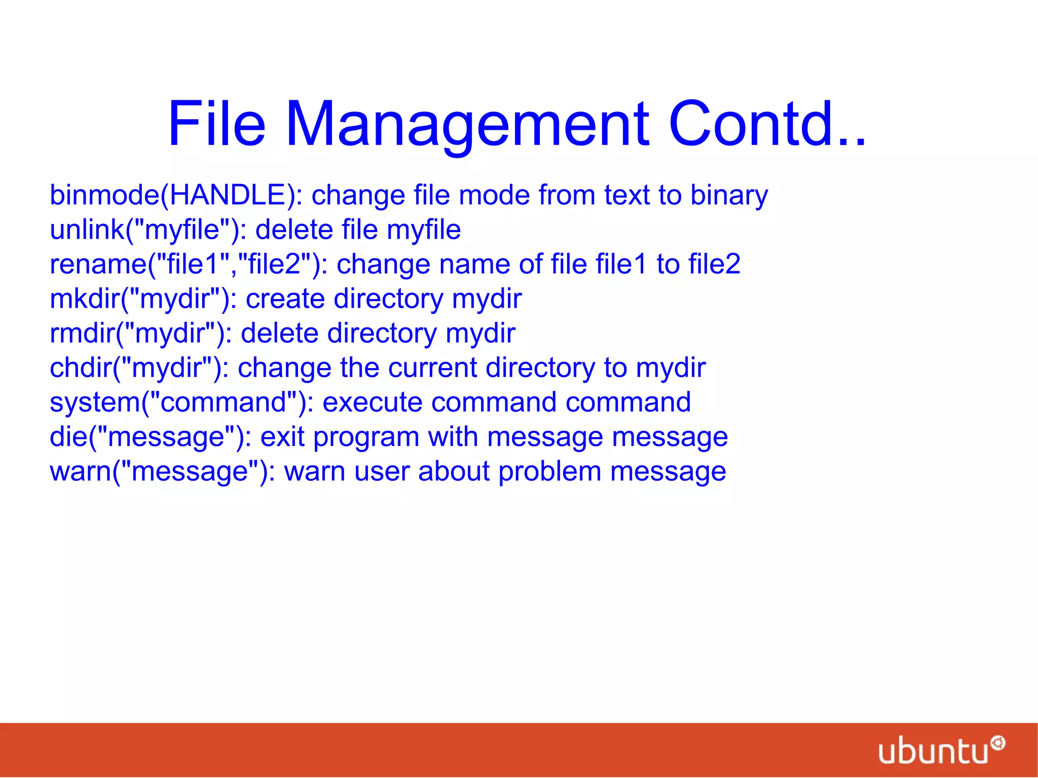 File Management Contd..
binmode(HANDLE): change file mode from text to binary
unlink("myfile"): delete file myfile
rename("file1","file2"): change name of file file1 to file2
mkdir("mydir"): create directory mydir
rmdir("mydir"): delete directory mydir
chdir("mydir"): change the current directory to mydir
system("command"): execute command command
die("message"): exit program with message message
warn("message"): warn user about problem message
 