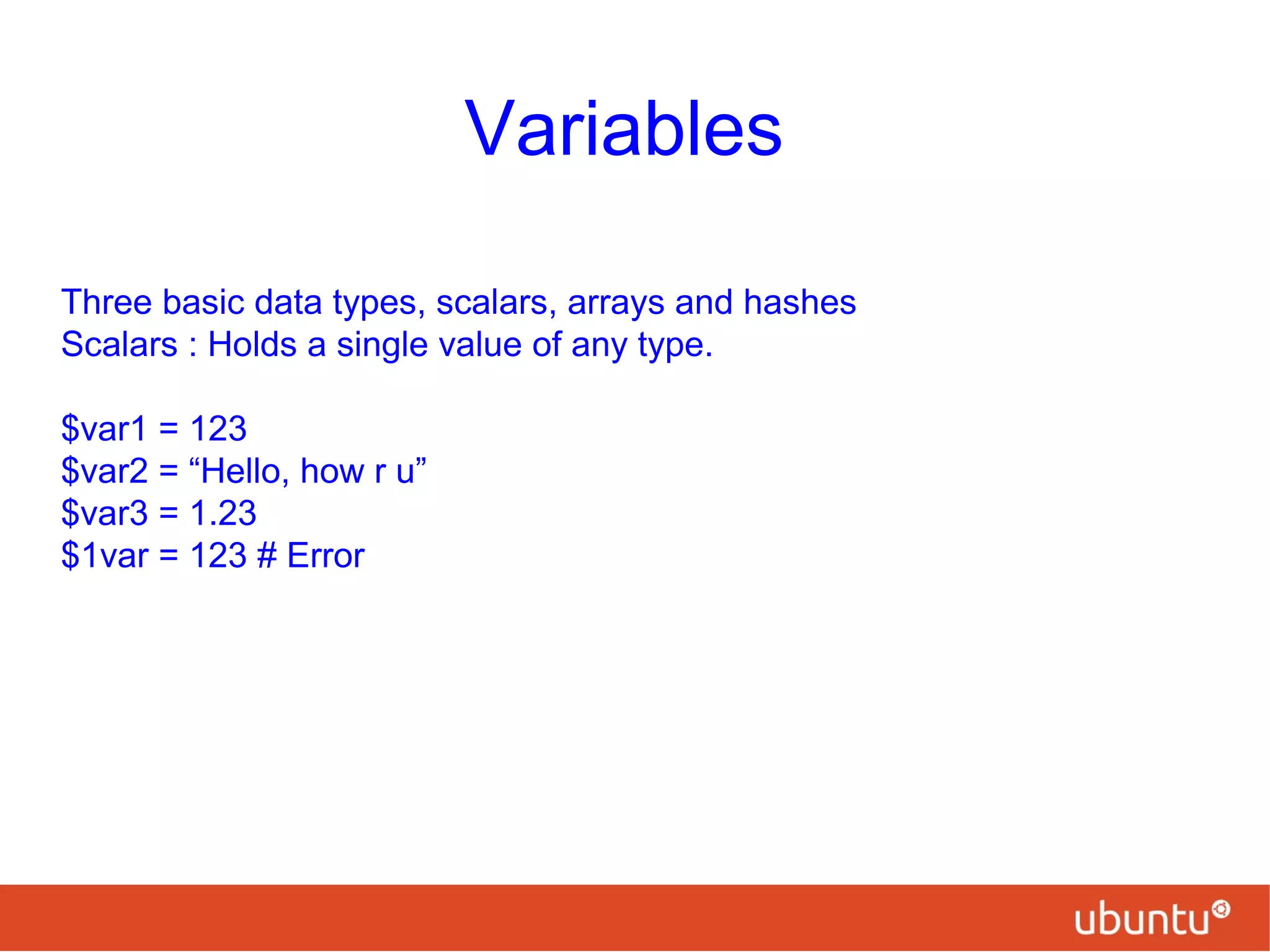 Variables
Three basic data types, scalars, arrays and hashes
Scalars : Holds a single value of any type.
$var1 = 123
$var2 = “Hello, how r u”
$var3 = 1.23
$1var = 123 # Error
 