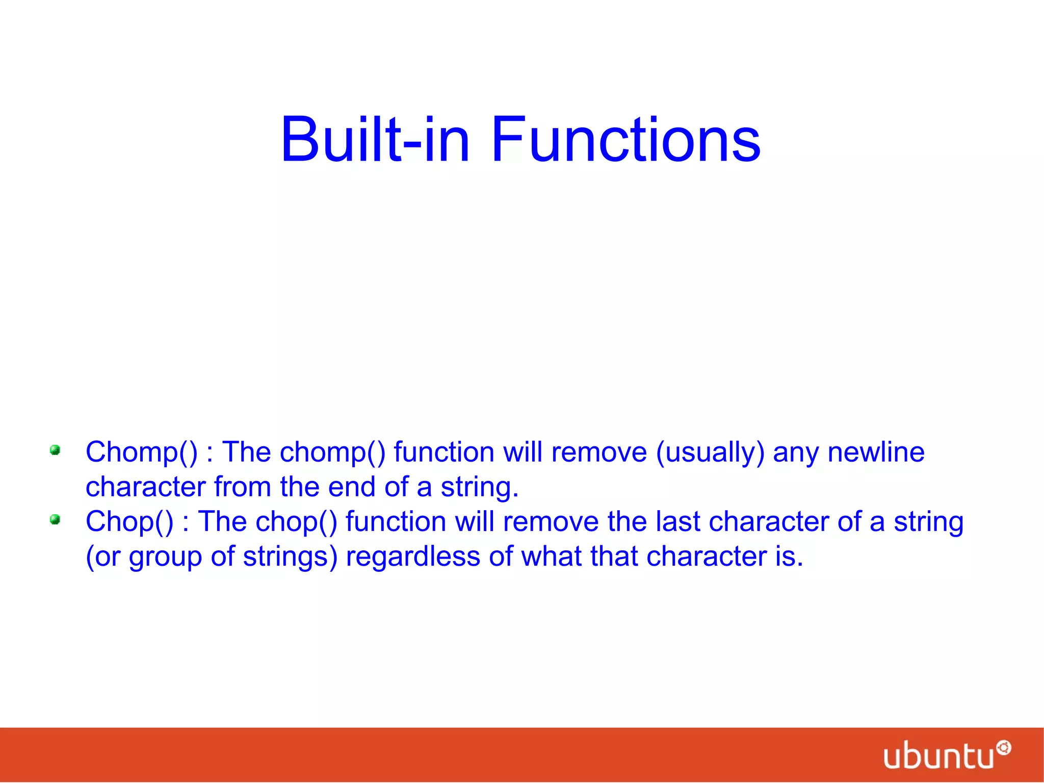 Built-in Functions
Chomp() : The chomp() function will remove (usually) any newline
character from the end of a string.
Chop() : The chop() function will remove the last character of a string
(or group of strings) regardless of what that character is.
 