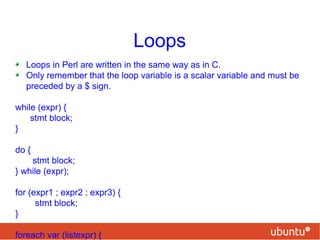 Loops
Loops in Perl are written in the same way as in C.
Only remember that the loop variable is a scalar variable and must be
preceded by a $ sign.
while (expr) {
stmt block;
}
do {
stmt block;
} while (expr);
for (expr1 ; expr2 ; expr3) {
stmt block;
}
foreach var (listexpr) {
 